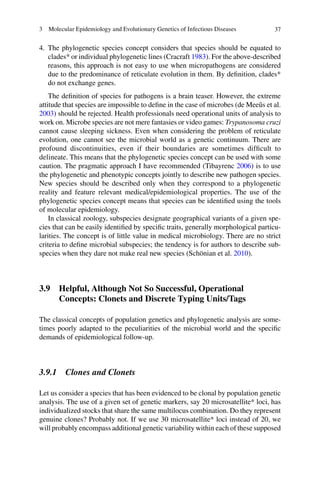 373  Molecular Epidemiology and Evolutionary Genetics of Infectious Diseases
	4.	 The phylogenetic species concept considers that species should be equated to
clades* or individual phylogenetic lines (Cracraft 1983). For the above-described
reasons, this approach is not easy to use when micropathogens are considered
due to the predominance of reticulate evolution in them. By definition, clades*
do not exchange genes.
The definition of species for pathogens is a brain teaser. However, the extreme
attitude that species are impossible to define in the case of microbes (de Meeûs et al.
2003) should be rejected. Health professionals need operational units of analysis to
work on. Microbe species are not mere fantasies or video games: Trypanosoma cruzi
cannot cause sleeping sickness. Even when considering the problem of reticulate
evolution, one cannot see the microbial world as a genetic continuum. There are
profound discontinuities, even if their boundaries are sometimes difficult to
delineate. This means that the phylogenetic species concept can be used with some
caution. The pragmatic approach I have recommended (Tibayrenc 2006) is to use
the phylogenetic and phenotypic concepts jointly to describe new pathogen species.
New species should be described only when they correspond to a phylogenetic
reality and feature relevant medical/epidemiological properties. The use of the
phylogenetic species concept means that species can be identified using the tools
of molecular epidemiology.
In classical zoology, subspecies designate geographical variants of a given spe-
cies that can be easily identified by specific traits, generally morphological particu-
larities. The concept is of little value in medical microbiology. There are no strict
criteria to define microbial subspecies; the tendency is for authors to describe sub-
species when they dare not make real new species (Schönian et al. 2010).
3.9 Helpful, Although Not So Successful, Operational
Concepts: Clonets and Discrete Typing Units/Tags
The classical concepts of population genetics and phylogenetic analysis are some-
times poorly adapted to the peculiarities of the microbial world and the specific
demands of epidemiological follow-up.
3.9.1 Clones and Clonets
Let us consider a species that has been evidenced to be clonal by population genetic
analysis. The use of a given set of genetic markers, say 20 microsatellite* loci, has
individualized stocks that share the same multilocus combination. Do they represent
genuine clones? Probably not. If we use 30 microsatellite* loci instead of 20, we
will probably encompass additional genetic variability within each of these ­supposed
 