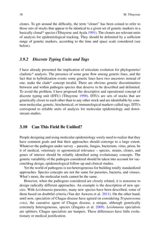 38 M. Tibayrenc
clones. To get around the difficulty, the term “clonet” has been coined to refer to
those sets of stocks that appear to be identical to a given set of genetic markers in a
basically clonal* species (Tibayrenc and Ayala 1991). The clonets are relevant units
of analysis for epidemiological tracking. They should be delimited by a sufficient
range of genetic markers, according to the time and space scale considered (see
below).
3.9.2 Discrete Typing Units and Tags
I have already presented the implication of reticulate evolution for phylogenetic/
cladistic* analysis. The presence of some gene flow among genetic lines, and the
fact that in hybridization events some genetic lines have two ancestors instead of
one, make the clade* concept invalid. There are obvious genetic discontinuities
between and within pathogen species that deserve to be described and delimited.
To avoid the problem, I have proposed the descriptive and operational concept of
discrete typing unit (DTU) (Tibayrenc 1998). DTUs are sets of stocks that are
genetically closer to each other than to any other stock and are identifiable by com-
mon molecular, genetic, biochemical, or immunological markers called tags. DTUs
correspond to reliable units of analysis for molecular epidemiology and down-
stream studies.
3.10 Can This Field Be Unified?
People designing and using molecular epidemiology sorely need to realize that they
have common goals and that their approaches should converge to a large extent.
Whatever the pathogen under survey – parasite, fungus, bacterium, virus, prion, be
it of medical, veterinary or agronomical relevance – species, strains, clones, and
genes of interest should be reliably identified using evolutionary concepts. The
genetic variability of the pathogen considered should be taken into account for vac-
cine/drug design, epidemiological follow-up and clinical studies.
Yet the world of pathogens is too heterogeneous for building totally standardized
approaches. Species concepts are not the same for parasites, bacteria, and viruses.
What’s more, the molecular tools cannot be the same.
However, when the pathogens considered are closely related, it is nonsense to
design radically different approaches. An example is the description of new spe-
cies. With Leishmania parasites, many new species have been described, some of
them based on doubtful criteria (Van der Auwera et al. 2011). On the other hand,
until now, specialists of Chagas disease have agreed on considering Trypanosoma
cruzi, the causative agent of Chagas disease, a unique, although genetically
extremely heterogeneous, species (Zingales et al. 2009). Leishmania specialists
are splitters, Chagas specialists are lumpers. These differences have little evolu-
tionary or medical justification.
 