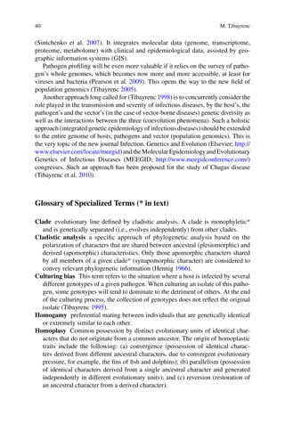 40 M. Tibayrenc
(Sintchenko et  al. 2007). It  integrates molecular data (genome, transcriptome,
­proteome, metabolome) with clinical and epidemiological data, assisted by geo-
graphic information systems (GIS).
Pathogen profiling will be even more valuable if it relies on the survey of patho-
gen’s whole genomes, which becomes now more and more accessible, at least for
viruses and bacteria (Pearson et al. 2009). This opens the way to the new field of
population genomics (Tibayrenc 2005).
Another approach long called for (Tibayrenc 1998) is to concurrently consider the
role played in the transmission and severity of infectious diseases, by the host’s, the
pathogen’s and the vector’s (in the case of vector-borne diseases) genetic diversity as
well as the interactions between the three (coevolution phenomena). Such a holistic
approach (integrated genetic epidemiology of infectious diseases) should be extended
to the entire genome of hosts, pathogens and vector (population genomics). This is
the very topic of the new journal Infection, Genetics and Evolution (Elsevier; http://
www.elsevier.com/locate/meegid)andtheMolecularEpidemiologyandEvolutionary
Genetics of Infectious Diseases (MEEGID; http://www.meegidconference.com/)
congresses. Such an approach has been proposed for the study of Chagas disease
(Tibayrenc et al. 2010).
Glossary of Specialized Terms (* in text)
Clade  evolutionary line defined by cladistic analysis. A clade is monophyletic*
and is genetically separated (i.e., evolves independently) from other clades.
Cladistic analysis  a specific approach of phylogenetic analysis based on the
polarization of characters that are shared between ancestral (plesiomorphic) and
derived (apomorphic) characteristics. Only those apomorphic characters shared
by all members of a given clade* (synapomorphic character) are considered to
convey relevant phylogenetic information (Hennig 1966).
Culturing bias  This term refers to the situation where a host is infected by several
different genotypes of a given pathogen. When culturing an isolate of this patho-
gen, some genotypes will tend to dominate to the detriment of others. At the end
of the culturing process, the collection of genotypes does not reflect the original
isolate (Tibayrenc 1995).
Homogamy  preferential mating between individuals that are genetically identical
or extremely similar to each other.
Homoplasy  Common possession by distinct evolutionary units of identical char-
acters that do not originate from a common ancestor. The origin of homoplastic
traits include the following: (a) convergence (possession of identical charac-
ters derived from different ancestral characters, due to convergent evolutionary
pressure, for example, the fins of fish and dolphins); (b) parallelism (possession
of identical characters derived from a single ancestral character and generated
­independently in different evolutionary units); and (c) reversion (restoration of
an ancestral character from a derived character).
 