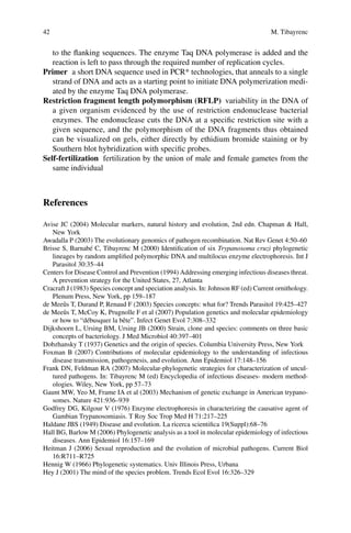 42 M. Tibayrenc
to the flanking sequences. The enzyme Taq DNA polymerase is added and the
­reaction is left to pass through the required number of replication cycles.
Primer  a short DNA sequence used in PCR* technologies, that anneals to a single
strand of DNA and acts as a starting point to initiate DNA polymerization medi-
ated by the enzyme Taq DNA polymerase.
Restriction fragment length polymorphism (RFLP)  variability in the DNA of
a given organism evidenced by the use of restriction endonuclease bacterial
enzymes. The endonuclease cuts the DNA at a specific restriction site with a
given sequence, and the polymorphism of the DNA fragments thus obtained
can be visualized on gels, either directly by ethidium bromide staining or by
Southern blot hybridization with specific probes.
Self-fertilization  fertilization by the union of male and female gametes from the
same individual
References
Avise JC (2004) Molecular markers, natural history and evolution, 2nd edn. Chapman  Hall,
New York
Awadalla P (2003) The evolutionary genomics of pathogen recombination. Nat Rev Genet 4:50–60
Brisse S, Barnabé C, Tibayrenc M (2000) Identification of six Trypanosoma cruzi phylogenetic
lineages by random amplified polymorphic DNA and multilocus enzyme electrophoresis. Int J
Parasitol 30:35–44
Centers for Disease Control and Prevention (1994) Addressing emerging infectious diseases threat.
A prevention strategy for the United States, 27, Atlanta
Cracraft J (1983) Species concept and speciation analysis. In: Johnson RF (ed) Current ornithology.
Plenum Press, New York, pp 159–187
de Meeûs T, Durand P, Renaud F (2003) Species concepts: what for? Trends Parasitol 19:425–427
de Meeûs T, McCoy K, Prugnolle F et al (2007) Population genetics and molecular epidemiology
or how to “débusquer la bête”. Infect Genet Evol 7:308–332
Dijkshoorn L, Ursing BM, Ursing JB (2000) Strain, clone and species: comments on three basic
concepts of bacteriology. J Med Microbiol 40:397–401
Dobzhansky T (1937) Genetics and the origin of species. Columbia University Press, New York
Foxman B (2007) Contributions of molecular epidemiology to the understanding of infectious
disease transmission, pathogenesis, and evolution. Ann Epidemiol 17:148–156
Frank DN, Feldman RA (2007) Molecular-phylogenetic strategies for characterization of uncul-
tured pathogens. In: Tibayrenc M (ed) Encyclopedia of infectious diseases- modern method-
ologies. Wiley, New York, pp 57–73
Gaunt MW, Yeo M, Frame IA et al (2003) Mechanism of genetic exchange in American trypano-
somes. Nature 421:936–939
Godfrey DG, Kilgour V (1976) Enzyme electrophoresis in characterizing the causative agent of
Gambian Trypanosomiasis. T Roy Soc Trop Med H 71:217–225
Haldane JBS (1949) Disease and evolution. La ricerca scientifica 19(Suppl):68–76
Hall BG, Barlow M (2006) Phylogenetic analysis as a tool in molecular epidemiology of infectious
diseases. Ann Epidemiol 16:157–169
Heitman J (2006) Sexual reproduction and the evolution of microbial pathogens. Current Biol
16:R711–R725
Hennig W (1966) Phylogenetic systematics. Univ Illinois Press, Urbana
Hey J (2001) The mind of the species problem. Trends Ecol Evol 16:326–329
 