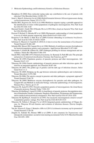 433  Molecular Epidemiology and Evolutionary Genetics of Infectious Diseases
Humphreys H (2004) Does molecular typing make any contribution to the care of patients with
infection? Clin Microbiol Infect 10:269–271
Jenni L, Marti S, Schweizer J et al (1986) Hybrid formation between African trypanosomes during
cyclical transmission. Nature 322:173–175
Maiden MCJ, Bygraves JA, Feil E et al (1998) Multilocus sequence typing: a portable approach to
the identification of clones within populations of pathogenic microorganisms. Proc Natl Acad
Sci USA 95:3140–3145
Maynard Smith J, Smith NH, O’Rourke M et al (1993) How clonal are bacteria? Proc Natl Acad
Sci USA 90:4384–4388
Pearson P, Richard T, Okinaka RT et al (2009) Phylogenetic understanding of clonal populations
in an era of whole genome sequencing. Infect Genet Evol 9:1010–1019
Rougeron V, De Meeûs T, Hide M et al (2009) Extreme inbreeding in Leishmania braziliensis.
Proc Natl Acad Sci USA 25:10224–10229
Schönian G, Mauricio I, Cupolillo E (2010) Is it time to revise the nomenclature of Leishmania?
Trends Parasitol 26:466–469
Selander RK, Musser JM, Caugant DA et al (1986) Methods of multilocus enzyme electrophoresis
for bacterial population genetics and systematics. Appl Environ Microbiol 51:873–884
Sintchenko V, Iredell JR, Gilbert GL (2007) Pathogen profiling for disease management and sur-
veillance. Nature Rev Microbiol 5:464–470
Sneath PHA, Sokal RR (1973) Numerical taxonomy. In: Kennedy D, Park RB (eds) The principle
and practice of numerical classification. Freeman, San Francisco, pp 537
Tibayrenc M (1995) Population genetics of parasitic protozoa and other microorganisms. Adv
Parasitol 36:47–115
Tibayrenc M (1998) Genetic epidemiology of parasitic protozoa and other infectious agents: the
need for an integrated approach. Int J Parasitol 28:85–104
Tibayrenc M (2001) The golden age of genetics and the dark age of infectious diseases. Infect
Genet Evol 1:1–2
Tibayrenc M (2005) Bridging up the gap between molecular epidemiologists and evolutionists.
Trends Microbiol 13:575–580
Tibayrenc M (2006) The species concept in parasites and other pathogens: a pragmatic approach?
Trends Parasitol 22:66–70
Tibayrenc M (2009) Multilocus enzyme electrophoresis for parasites and other pathogens. In:
Caugant DA (ed) Methods in molecular biology: molecular epidemiology of microorganisms.
Humana Press, Totowa, pp 13–25
Tibayrenc M, Ayala FJ (1991) Towards a population genetics of microorganisms: the clonal theory
of parasitic protozoa. Parasitol Today 7:228–232
Tibayrenc M, Kjellberg F, Ayala FJ (1990) A clonal theory of parasitic protozoa: the population struc-
ture of Entamoeba, Giardia, Leishmania, Naegleria, Plasmodium, Trichomonas and Trypanosoma,
and its medical and taxonomical consequences. Proc Natl Acad Sci USA 87:2414–2418
Tibayrenc M, Kjellberg F, Arnaud J et al (1991) Are eucaryotic microorganisms clonal or sexual?
A population genetics vantage. Proc Natl Acad Sci USA 88:5129–5133
Tibayrenc M, Telleria J, Diosque P et al (2010) Integrated genetic epidemiology of Chagas dis-
ease. In: Tibayrenc M (ed) Genetics and evolution of infectious diseases. Elsevier Insights,
Burlington
Van der Auwera G, Fraga J, Montalvo AM et al (2011) Leishmania taxonomy up for promotion?
Trends Parasitol 27:49–50
Zingales B, Andrade SG, Briones MRS et  al (2009) A new consensus for Trypanosoma cruzi
intraspecific nomenclature: second revision meeting recommends TcI to TcVI. Mem Inst Oswaldo
Cruz 104:1051–1054
View publication statsView publication stats
 