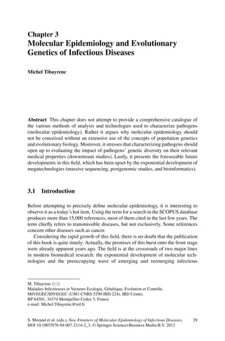 29S. Morand et al. (eds.), New Frontiers of Molecular Epidemiology of Infectious Diseases,
DOI 10.1007/978-94-007-2114-2_3, © Springer Science+Business Media B.V. 2012
Abstract  This chapter does not attempt to provide a comprehensive catalogue of
the various methods of analysis and technologies used to characterize pathogens
(molecular epidemiology). Rather it argues why molecular epidemiology should
not be conceived without an extensive use of the concepts of population genetics
and evolutionary biology. Moreover, it stresses that characterizing pathogens should
open up to evaluating the impact of pathogens’ genetic diversity on their relevant
medical properties (downstream studies). Lastly, it presents the foreseeable future
developments in this field, which has been upset by the exponential development of
megatechnologies (massive sequencing, postgenomic studies, and bioinformatics).
3.1 Introduction
Before attempting to precisely define molecular epidemiology, it is interesting to
observe it as a today’s hot item. Using the term for a search in the SCOPUS database
produces more than 15,000 references, most of them cited in the last few years. The
term chiefly refers to transmissible diseases, but not exclusively. Some references
concern other diseases such as cancer.
Considering the rapid growth of this field, there is no doubt that the publication
of this book is quite timely. Actually, the premises of this burst onto the front stage
were already apparent years ago. The field is at the crossroads of two major lines
in modern biomedical research: the exponential development of molecular tech-
nologies and the preoccupying wave of emerging and reemerging infectious
M. Tibayrenc (*)
Maladies Infectieuses et Vecteurs Ecologie, Génétique, Evolution et Contrôle,
MIVEGEC/IDVEGEC (UM1-CNRS 5290-IRD 224), IRD Center,
BP 64501, 34374 Montpellier Cedex 5, France
e-mail: Michel.Tibayrenc@ird.fr
Chapter 3
Molecular Epidemiology and Evolutionary
Genetics of Infectious Diseases
Michel Tibayrenc
 