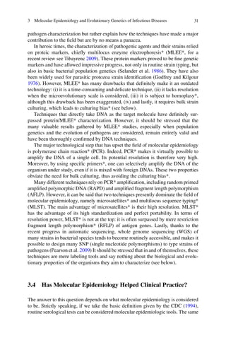 313  Molecular Epidemiology and Evolutionary Genetics of Infectious Diseases
pathogen characterization but rather explain how the techniques have made a major
contribution to the field but are by no means a panacea.
In heroic times, the characterization of pathogenic agents and their strains relied
on proteic markers, chiefly multilocus enzyme electrophoresis* (MLEE*, for a
recent review see Tibayrenc 2009). These protein markers proved to be fine genetic
markers and have allowed impressive progress, not only in routine strain typing, but
also in basic bacterial population genetics (Selander et al. 1986). They have also
been widely used for parasitic protozoa strain identification (Godfrey and Kilgour
1976). However, MLEE* has many drawbacks that definitely make it an outdated
technology: (i) it is a time-consuming and delicate technique, (ii) it lacks resolution
when the microevolutionary scale is considered, (iii) it is subject to homoplasy*,
although this drawback has been exaggerated, (iv) and lastly, it requires bulk strain
culturing, which leads to culturing bias* (see below).
Techniques that directly take DNA as the target molecule have definitely sur-
passed protein/MLEE* characterization. However, it should be stressed that the
many valuable results gathered by MLEE* studies, especially when population
genetics and the evolution of pathogens are considered, remain entirely valid and
have been thoroughly confirmed by DNA techniques.
The major technological step that has upset the field of molecular epidemiology
is polymerase chain reaction* (PCR). Indeed, PCR* makes it virtually possible to
amplify the DNA of a single cell. Its potential resolution is therefore very high.
Moreover, by using specific primers*, one can selectively amplify the DNA of the
organism under study, even if it is mixed with foreign DNAs. These two properties
obviate the need for bulk culturing, thus avoiding the culturing bias*.
Many different techniques rely on PCR* amplification, including random primed
amplified polymorphic DNA (RAPD) and amplified fragment length polymorphism
(AFLP). However, it can be said that two techniques presently dominate the field of
molecular epidemiology, namely microsatellites* and multilocus sequence typing*
(MLST). The main advantage of microsatellites* is their high resolution. MLST*
has the advantage of its high standardization and perfect portability. In terms of
resolution power, MLST* is not at the top: it is often surpassed by mere restriction
fragment length polymorphism* (RFLP) of antigen genes. Lastly, thanks to the
recent progress in automatic sequencing, whole genome sequencing (WGS) of
many strains in bacterial species tends to become routinely accessible, and makes it
possible to design many SNP (single nucleotide polymorphisms) to type strains of
pathogens (Pearson et al. 2009) It should be stressed that in and of themselves, these
techniques are mere labeling tools and say nothing about the biological and evolu-
tionary properties of the organisms they aim to characterize (see below).
3.4 Has Molecular Epidemiology Helped Clinical Practice?
The answer to this question depends on what molecular epidemiology is considered
to be. Strictly speaking, if we take the basic definition given by the CDC (1994),
routine serological tests can be considered molecular epidemiologic tools. The same
 