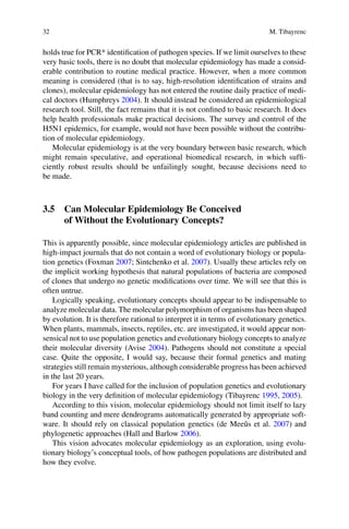 32 M. Tibayrenc
holds true for PCR* identification of pathogen species. If we limit ourselves to these
very basic tools, there is no doubt that molecular epidemiology has made a consid-
erable contribution to routine medical practice. However, when a more common
meaning is considered (that is to say, high-resolution identification of strains and
clones), molecular epidemiology has not entered the routine daily practice of medi-
cal doctors (Humphreys 2004). It should instead be considered an epidemiological
research tool. Still, the fact remains that it is not confined to basic research. It does
help health professionals make practical decisions. The survey and control of the
H5N1 epidemics, for example, would not have been possible without the contribu-
tion of molecular epidemiology.
Molecular epidemiology is at the very boundary between basic research, which
might remain speculative, and operational biomedical research, in which suffi-
ciently robust results should be unfailingly sought, because decisions need to
be made.
3.5 Can Molecular Epidemiology Be Conceived
of Without the Evolutionary Concepts?
This is apparently possible, since molecular epidemiology articles are published in
high-impact journals that do not contain a word of evolutionary biology or popula-
tion genetics (Foxman 2007; Sintchenko et al. 2007). Usually these articles rely on
the implicit working hypothesis that natural populations of bacteria are composed
of clones that undergo no genetic modifications over time. We will see that this is
often untrue.
Logically speaking, evolutionary concepts should appear to be indispensable to
analyze molecular data. The molecular polymorphism of organisms has been shaped
by evolution. It is therefore rational to interpret it in terms of evolutionary genetics.
When plants, mammals, insects, reptiles, etc. are investigated, it would appear non-
sensical not to use population genetics and evolutionary biology concepts to analyze
their molecular diversity (Avise 2004). Pathogens should not constitute a special
case. Quite the opposite, I would say, because their formal genetics and mating
strategies still remain mysterious, although considerable progress has been achieved
in the last 20 years.
For years I have called for the inclusion of population genetics and evolutionary
biology in the very definition of molecular epidemiology (Tibayrenc 1995, 2005).
According to this vision, molecular epidemiology should not limit itself to lazy
band counting and mere dendrograms automatically generated by appropriate soft-
ware. It should rely on classical population genetics (de Meeûs et al. 2007) and
phylogenetic approaches (Hall and Barlow 2006).
This vision advocates molecular epidemiology as an exploration, using evolu-
tionary biology’s conceptual tools, of how pathogen populations are distributed and
how they evolve.
 