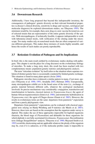333  Molecular Epidemiology and Evolutionary Genetics of Infectious Diseases
3.6 Downstream Research
Additionally, I have long proposed that beyond this indispensable inventory, the
consequences of pathogens’ genetic diversity on their relevant biomedical proper-
ties (a disease’s clinical diversity, sensitivity to drugs and vaccines, serological and
molecular diagnosis) be explored (downstream studies, see Tibayrenc 1995). The
minimum would be, for example, that a new drug or a new vaccine be tested on a set
of selected strains that are representative of the entire genetic diversity of the spe-
cies. With micropathogens, if technically feasible, it appears indispensable to work
with laboratory-cloned stocks, with verification of the cloning under the micro-
scope. Too many studies rely on noncloned stocks that are often composed of vari-
ous different genotypes. This makes these mixtures of stocks highly unstable, and
hence the results of such studies are poorly reproducible.
3.7 Reticulate Evolution of Pathogens and Its Implications
In brief, this is the main result yielded by evolutionary studies dealing with patho-
gens. This chapter is not the place for a long discourse on the evolutionary biology
of microbes. To make a long story short, this result has been reached with two
complementary means: population genetic statistics and phylogenetic analysis.
The term “reticulate evolution” by itself refers to the situation where separate evo-
lution of distinct genetic lines is occasionally countered by limited genetic exchange.
This situation is found in many plant species (Avise 2004).
Pathogenic microbes have evidenced a similar pattern in many, if not most, spe-
cies (Tibayrenc et al. 1990, 1991; Awadalla 2003; Heitman 2006). Unexpectedly,
many micropathogens exhibit sex in the broad sense of the term (i.e., exchange of
genetic material between different cells, whatever the cytological mechanism
involved). Its precise mechanisms vary considerably: conjugation, transduction and
transformation in bacteria, classical meiosis in Trypanosoma brucei, the agent of
human African trypanosomiasis (Jenni et al. 1986), and nonmeiotic hybridization in
Trypanosoma cruzi, the agent of Chagas disease (Gaunt et al. 2003). However, the
results in evolutionary terms are the same: departures from panmictic* expectation
and from a purely phylogenetic view.
Departures from panmictic* expectations can be evaluated with classical segre-
gation tests relying on Hardy-Weinberg and F-statistics (de Meeûs et  al. 2007).
However, these tests are based on the assumption that the organism under survey is
diploid. This makes the use of these approaches impossible for haploid organisms
(bacteria, the blood stage of Plasmodium) and debatable for those organisms for
which diploidy is not fully ascertained (Leishmania, Trypanosoma). Recombination
tests (linkage disequilibrium* analysis, Tibayrenc et al. 1990; Maynard Smith et al.
1993) avoid this shortcoming and are applicable whatever the ploidy of the organism
may be, even if it is unknown, or if the molecular profiles make it impossible to
 