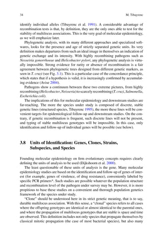 34 M. Tibayrenc
identify individual alleles (Tibayrenc et  al. 1991). A considerable advantage of
recombination tests is that, by definition, they are the only ones able to test for the
stability of multilocus associations. This is the very goal of molecular epidemiology,
as we will emphasize later.
Phylogenetic analysis, with its many different approaches and specialized soft-
wares, looks for the presence and age of strictly separated genetic units. Its very
definition makes departures from such an ideal image in themselves an indication of
genetic exchange and its intensity. With highly recombining pathogens such as
Nesseiria gonorrhoeae and Helicobacter pylori, any phylogenetic analysis is virtu-
ally impossible. Strong evidence for rarity or absence of recombination is a fair
agreement between phylogenetic trees designed from different genetic markers, as
seen in T. cruzi (see Fig. 3.1). This is a particular case of the concordance principle,
which states that if a hypothesis is valid, it is increasingly confirmed by accumulat-
ing evidence (Avise 2004).
Pathogens show a continuum between these two extreme pictures, from highly
recombining(Helicobacter,Neisseria)toscarcelyrecombining(T.cruzi,Salmonella,
Escherichia coli).
The implications of this for molecular epidemiology and downstream studies are
far-reaching. The more the species under study is composed of discrete, stable
genetic lines (structured species, Tibayrenc 1995), the more these lines will be con-
venient targets for epidemiological follow-up and downstream studies. On the con-
trary, if genetic recombination is frequent, such discrete lines will not be present,
and typing of stable multilocus genotypes will be impossible. In this case, only
identification and follow-up of individual genes will be possible (see below).
3.8 Units of Identification: Genes, Clones, Strains,
Subspecies, and Species
Founding molecular epidemiology on firm evolutionary concepts requires clearly
defining the units of analysis to be used (Dijkshoorn et al. 2000).
The least questionable of these units of analysis is the gene. Many molecular
epidemiology studies are based on the identification and follow-up of genes of inter-
est (for example, genes of virulence, of drug resistance), conveniently labeled by
specific PCR primers*. Such studies are possible whatever the population structure
and recombination level of the pathogen under survey may be. However, it is more
propitious to base these studies on a convenient and thorough population genetics
framework of the species under study.
“Clone” should be understood here in its strict genetic meaning, that is to say,
durable multilocus association. With this sense, a “clonal” species refers to all cases
where the offspring genotypes are identical or almost identical to the parental ones,
and where the propagation of multilocus genotypes that are stable is space and time
are observed. This definition includes not only species that propagate themselves by
classical mitotic propagation (the case of most bacterial species), but also many
 