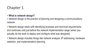 Chapter 1
• What is network design?
• Network design is the practice of planning and designing a communications
network.
• Network design starts with identifying business and technical requirements
and continues until just before the network implementation stage (when you
actually do the work to deploy and configure what was designed).
• Network design includes things like network analysis, IP addressing, hardware
selection, and implementation planning.
 