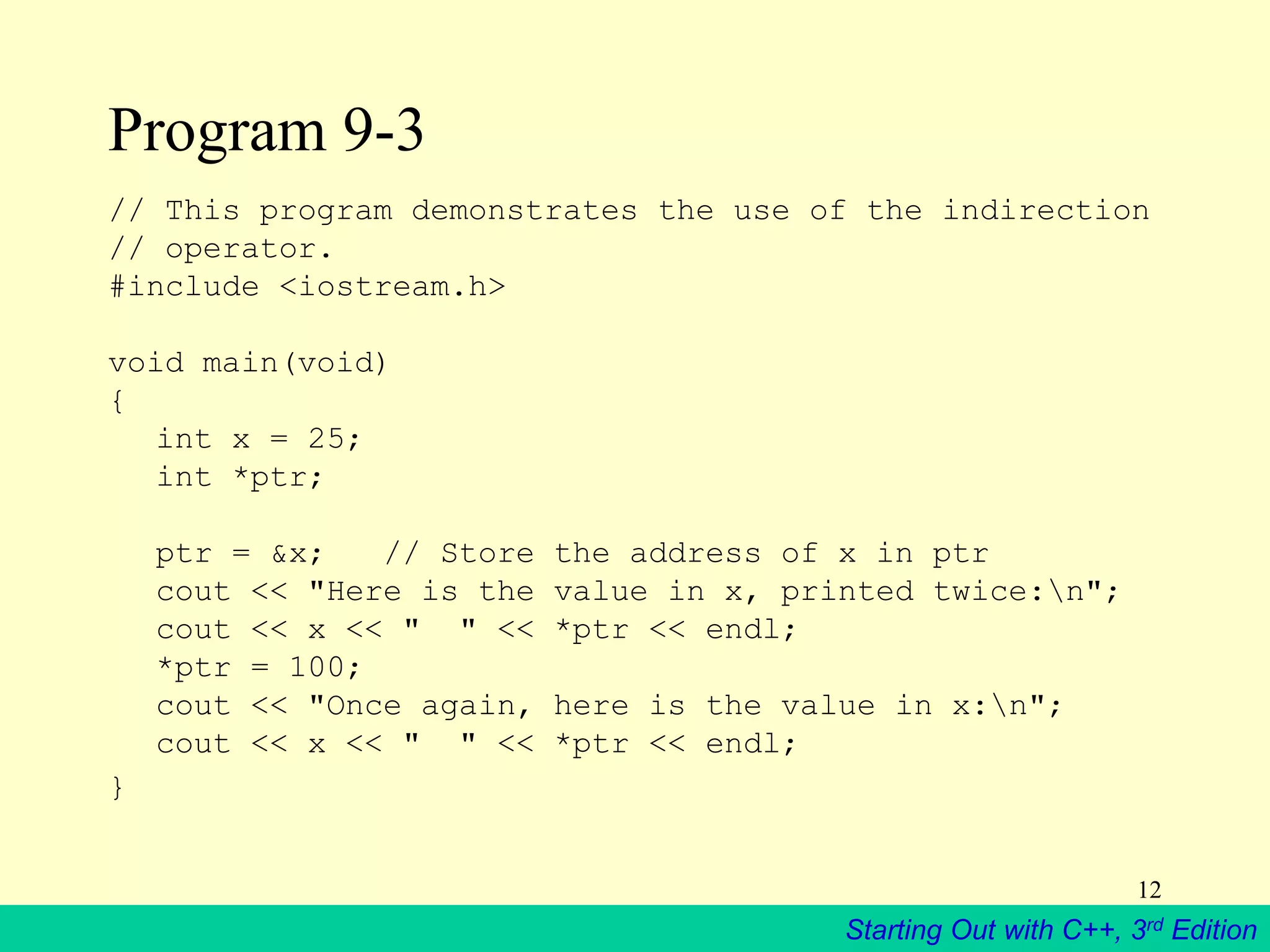 Starting Out with C++, 3rd Edition
12
Program 9-3
// This program demonstrates the use of the indirection
// operator.
#include <iostream.h>
void main(void)
{
int x = 25;
int *ptr;
ptr = &x; // Store the address of x in ptr
cout << "Here is the value in x, printed twice:n";
cout << x << " " << *ptr << endl;
*ptr = 100;
cout << "Once again, here is the value in x:n";
cout << x << " " << *ptr << endl;
}
 