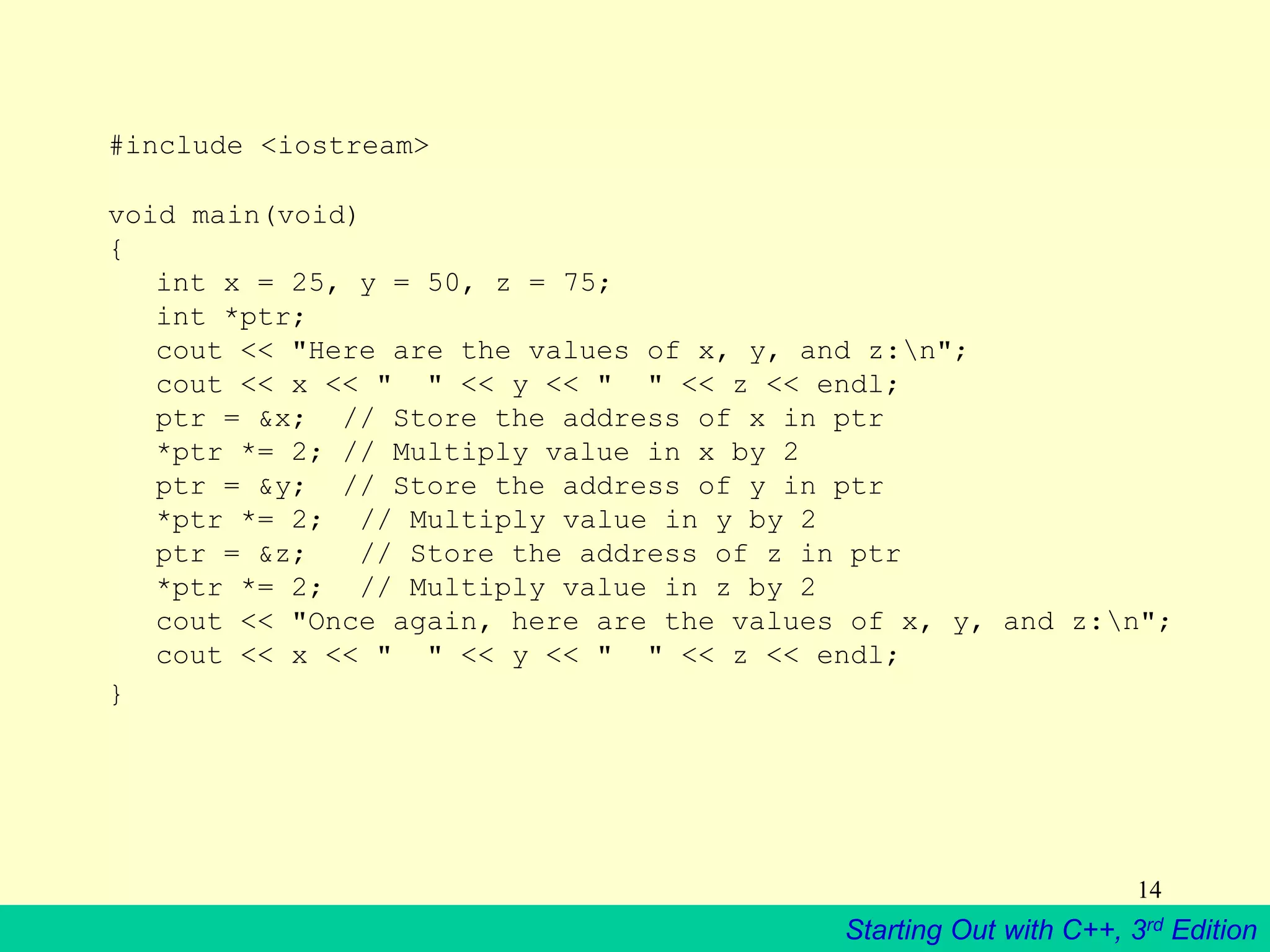 Starting Out with C++, 3rd Edition
14
#include <iostream>
void main(void)
{
int x = 25, y = 50, z = 75;
int *ptr;
cout << "Here are the values of x, y, and z:n";
cout << x << " " << y << " " << z << endl;
ptr = &x; // Store the address of x in ptr
*ptr *= 2; // Multiply value in x by 2
ptr = &y; // Store the address of y in ptr
*ptr *= 2; // Multiply value in y by 2
ptr = &z; // Store the address of z in ptr
*ptr *= 2; // Multiply value in z by 2
cout << "Once again, here are the values of x, y, and z:n";
cout << x << " " << y << " " << z << endl;
}
 