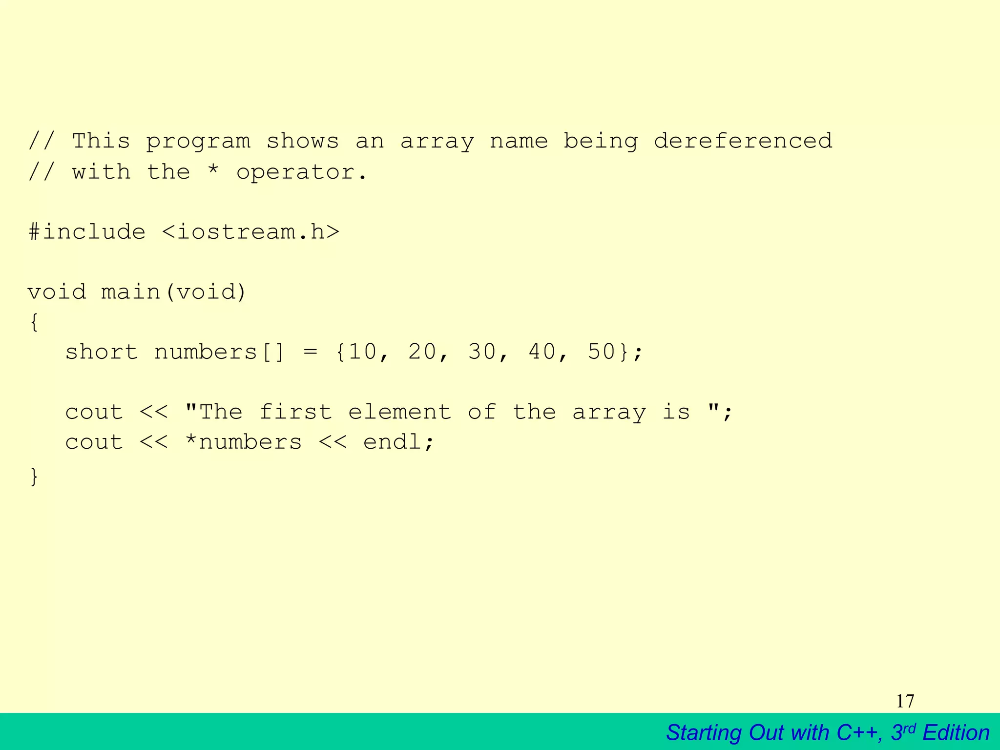 Starting Out with C++, 3rd Edition
17
// This program shows an array name being dereferenced
// with the * operator.
#include <iostream.h>
void main(void)
{
short numbers[] = {10, 20, 30, 40, 50};
cout << "The first element of the array is ";
cout << *numbers << endl;
}
 