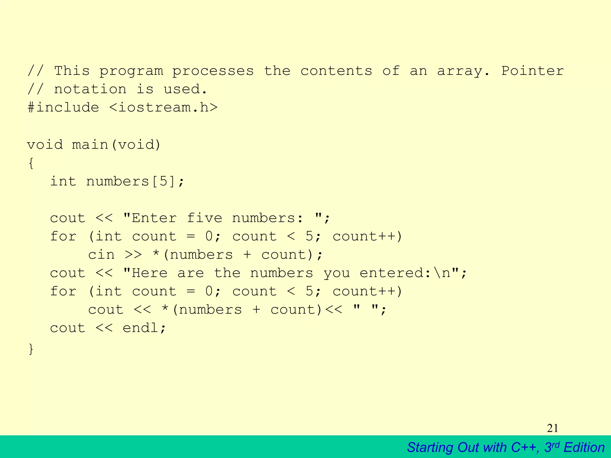 Starting Out with C++, 3rd Edition
21
// This program processes the contents of an array. Pointer
// notation is used.
#include <iostream.h>
void main(void)
{
int numbers[5];
cout << "Enter five numbers: ";
for (int count = 0; count < 5; count++)
cin >> *(numbers + count);
cout << "Here are the numbers you entered:n";
for (int count = 0; count < 5; count++)
cout << *(numbers + count)<< " ";
cout << endl;
}
 