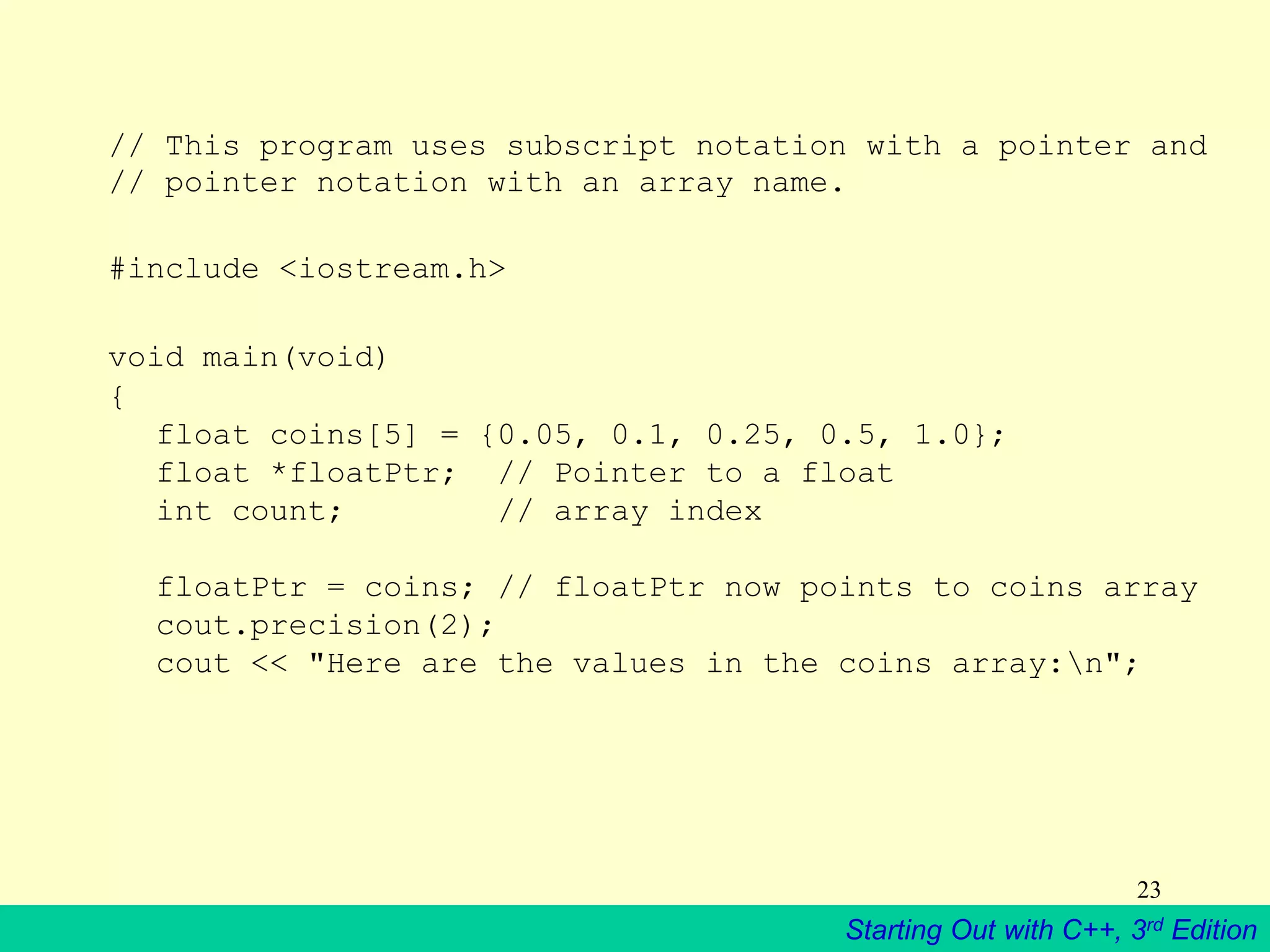 Starting Out with C++, 3rd Edition
23
// This program uses subscript notation with a pointer and
// pointer notation with an array name.
#include <iostream.h>
void main(void)
{
float coins[5] = {0.05, 0.1, 0.25, 0.5, 1.0};
float *floatPtr; // Pointer to a float
int count; // array index
floatPtr = coins; // floatPtr now points to coins array
cout.precision(2);
cout << "Here are the values in the coins array:n";
 