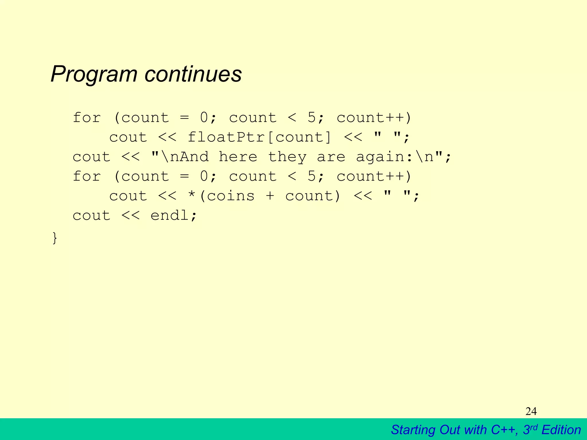 Starting Out with C++, 3rd Edition
24
Program continues
for (count = 0; count < 5; count++)
cout << floatPtr[count] << " ";
cout << "nAnd here they are again:n";
for (count = 0; count < 5; count++)
cout << *(coins + count) << " ";
cout << endl;
}
 
