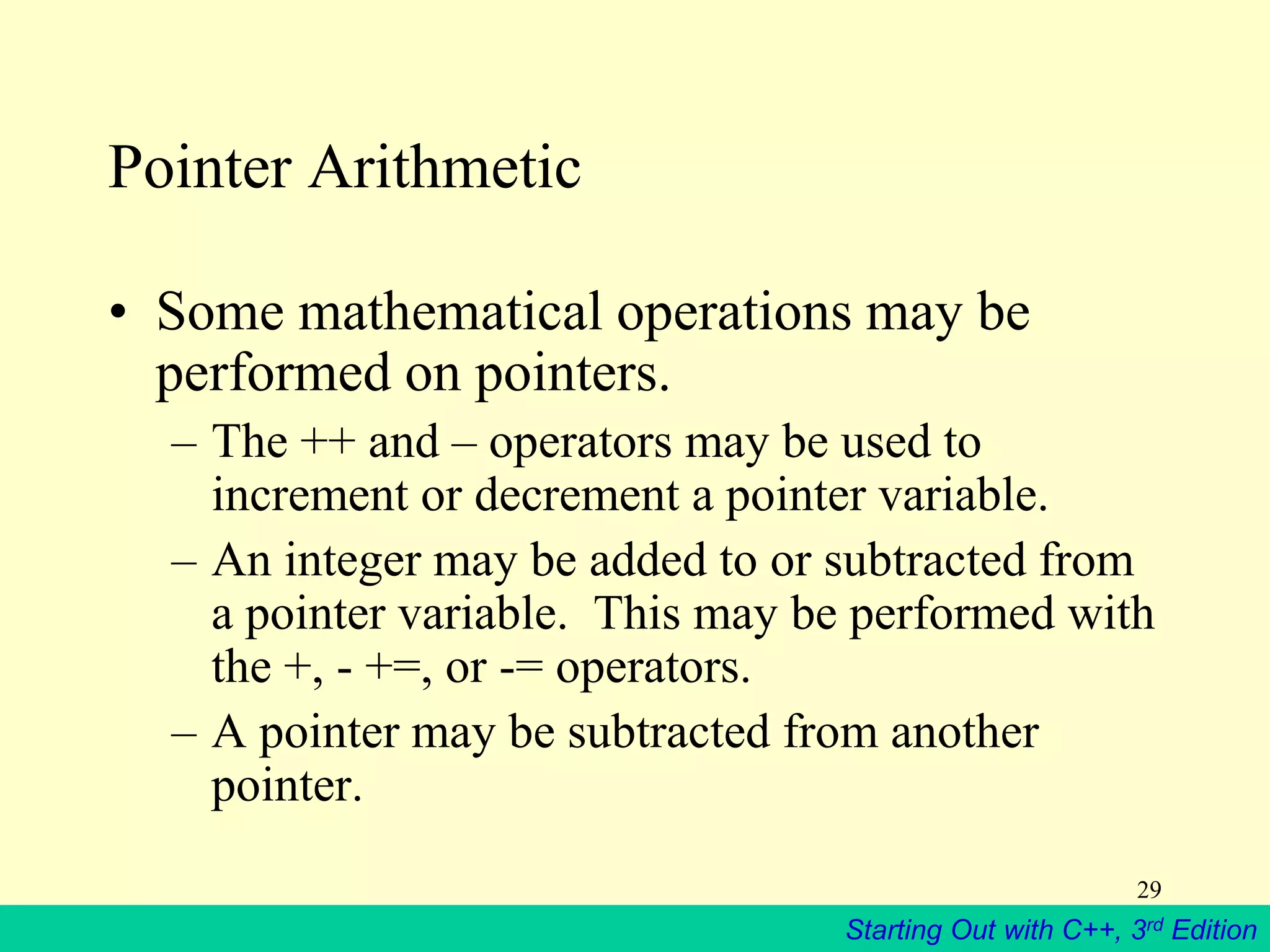 Starting Out with C++, 3rd Edition
29
Pointer Arithmetic
• Some mathematical operations may be
performed on pointers.
– The ++ and – operators may be used to
increment or decrement a pointer variable.
– An integer may be added to or subtracted from
a pointer variable. This may be performed with
the +, - +=, or -= operators.
– A pointer may be subtracted from another
pointer.
 