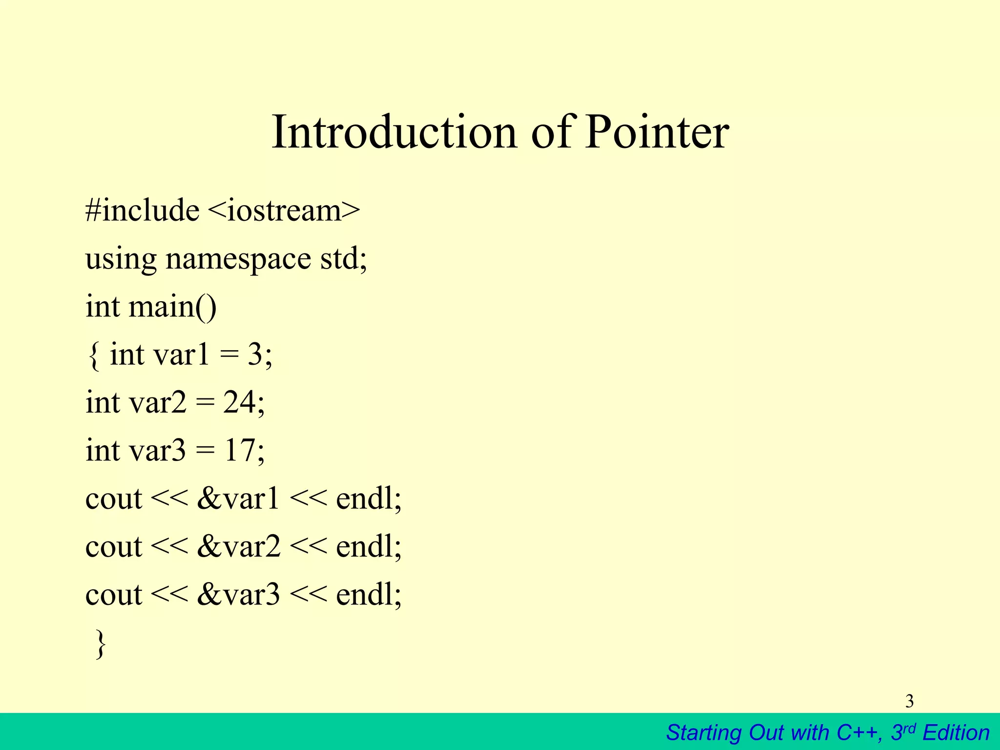Starting Out with C++, 3rd Edition
3
Introduction of Pointer
#include <iostream>
using namespace std;
int main()
{ int var1 = 3;
int var2 = 24;
int var3 = 17;
cout << &var1 << endl;
cout << &var2 << endl;
cout << &var3 << endl;
}
 