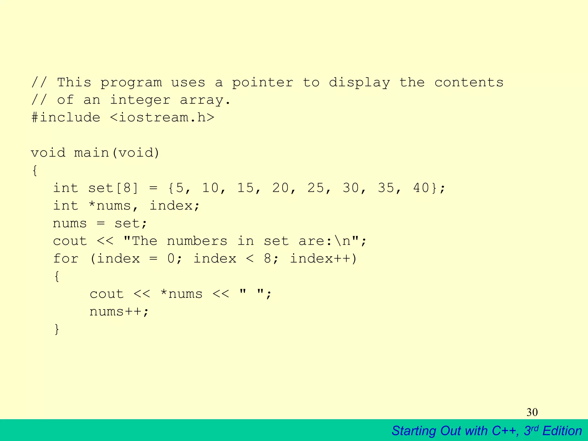 Starting Out with C++, 3rd Edition
30
// This program uses a pointer to display the contents
// of an integer array.
#include <iostream.h>
void main(void)
{
int set[8] = {5, 10, 15, 20, 25, 30, 35, 40};
int *nums, index;
nums = set;
cout << "The numbers in set are:n";
for (index = 0; index < 8; index++)
{
cout << *nums << " ";
nums++;
}
 