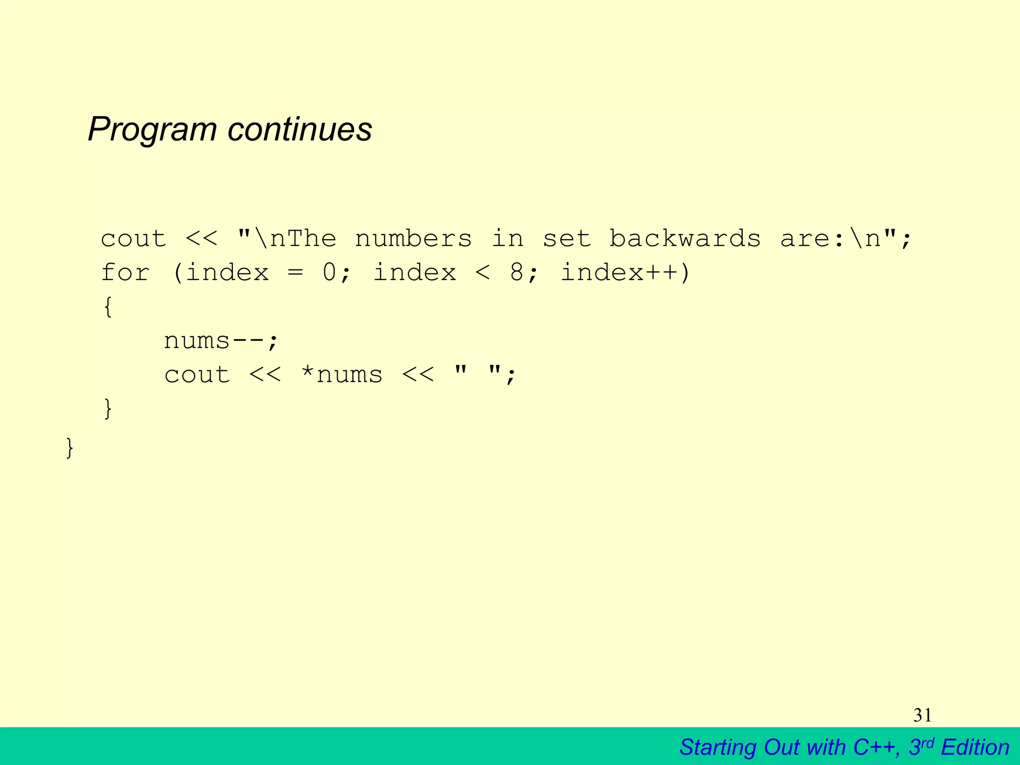 Starting Out with C++, 3rd Edition
31
Program continues
cout << "nThe numbers in set backwards are:n";
for (index = 0; index < 8; index++)
{
nums--;
cout << *nums << " ";
}
}
 