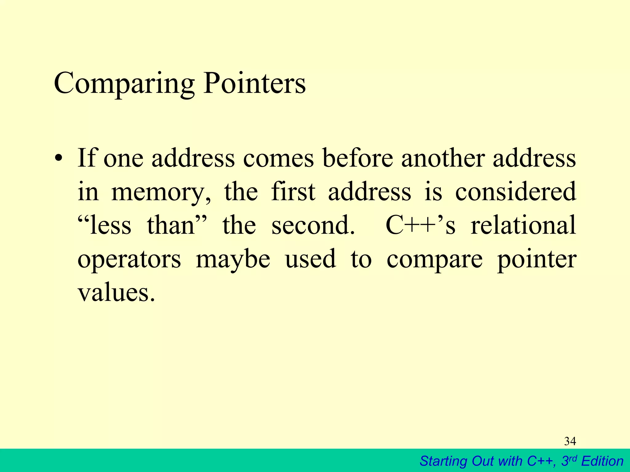 Starting Out with C++, 3rd Edition
34
Comparing Pointers
• If one address comes before another address
in memory, the first address is considered
“less than” the second. C++’s relational
operators maybe used to compare pointer
values.
 