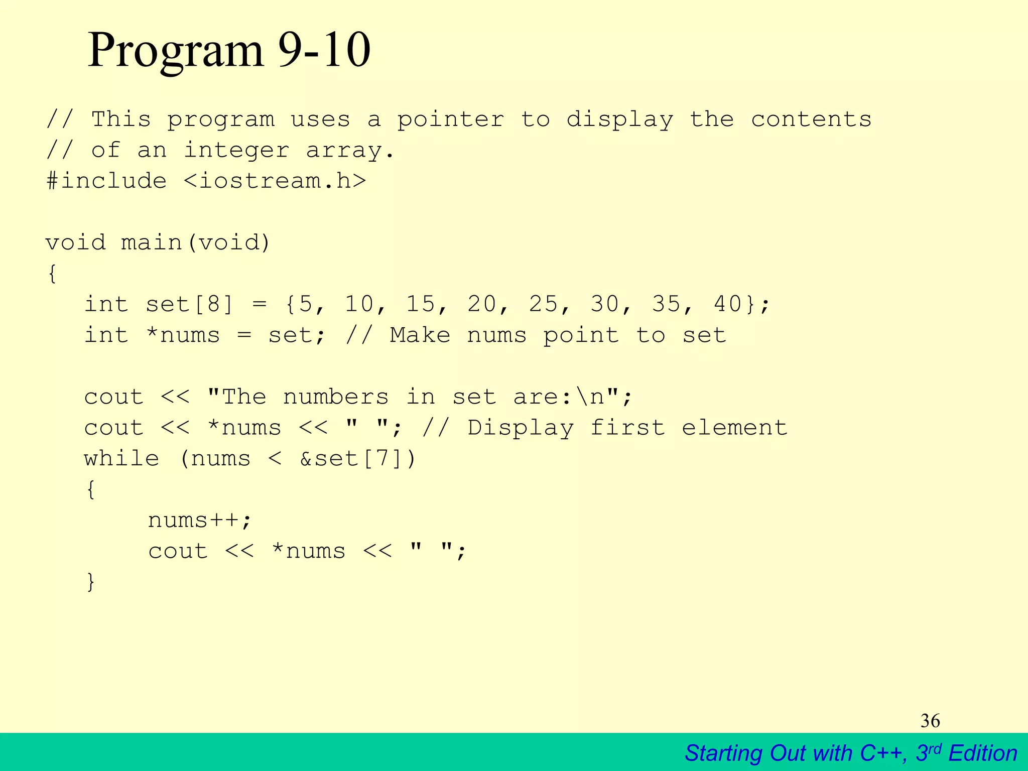 Starting Out with C++, 3rd Edition
36
Program 9-10
// This program uses a pointer to display the contents
// of an integer array.
#include <iostream.h>
void main(void)
{
int set[8] = {5, 10, 15, 20, 25, 30, 35, 40};
int *nums = set; // Make nums point to set
cout << "The numbers in set are:n";
cout << *nums << " "; // Display first element
while (nums < &set[7])
{
nums++;
cout << *nums << " ";
}
 