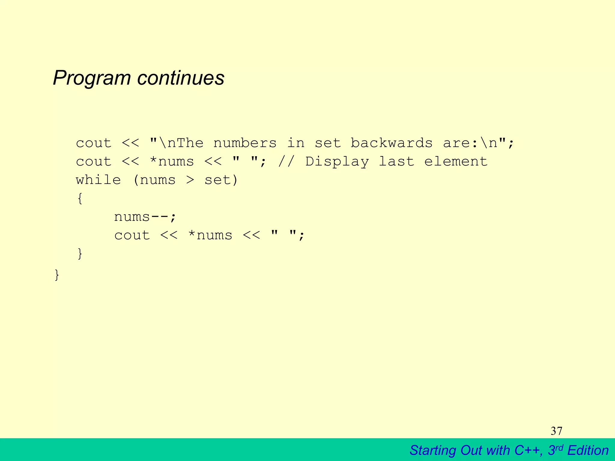 Starting Out with C++, 3rd Edition
37
Program continues
cout << "nThe numbers in set backwards are:n";
cout << *nums << " "; // Display last element
while (nums > set)
{
nums--;
cout << *nums << " ";
}
}
 