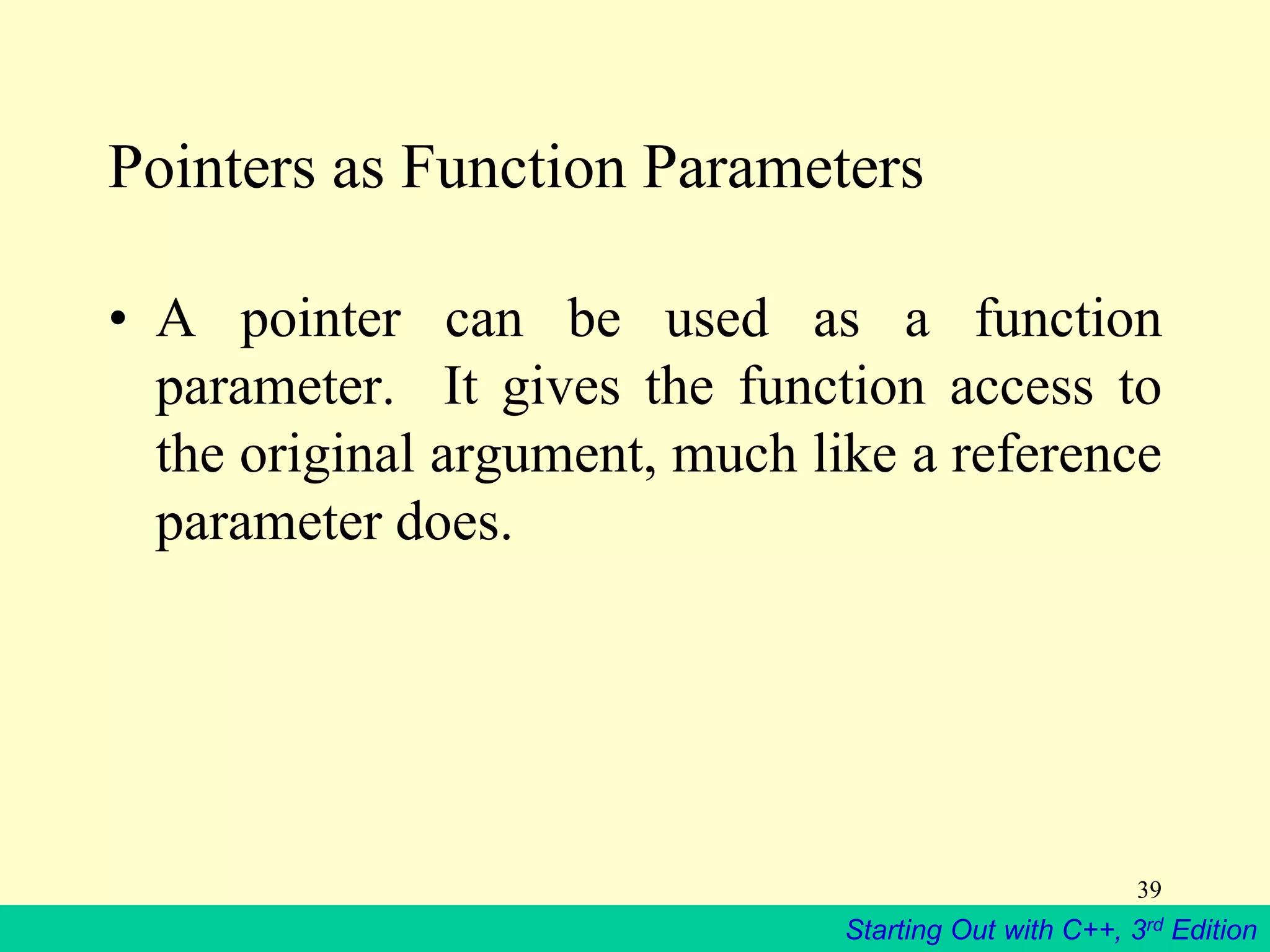 Starting Out with C++, 3rd Edition
39
Pointers as Function Parameters
• A pointer can be used as a function
parameter. It gives the function access to
the original argument, much like a reference
parameter does.
 