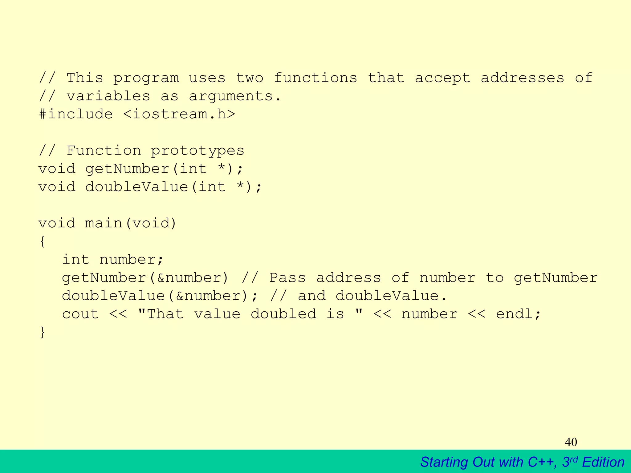 Starting Out with C++, 3rd Edition
40
// This program uses two functions that accept addresses of
// variables as arguments.
#include <iostream.h>
// Function prototypes
void getNumber(int *);
void doubleValue(int *);
void main(void)
{
int number;
getNumber(&number) // Pass address of number to getNumber
doubleValue(&number); // and doubleValue.
cout << "That value doubled is " << number << endl;
}
 