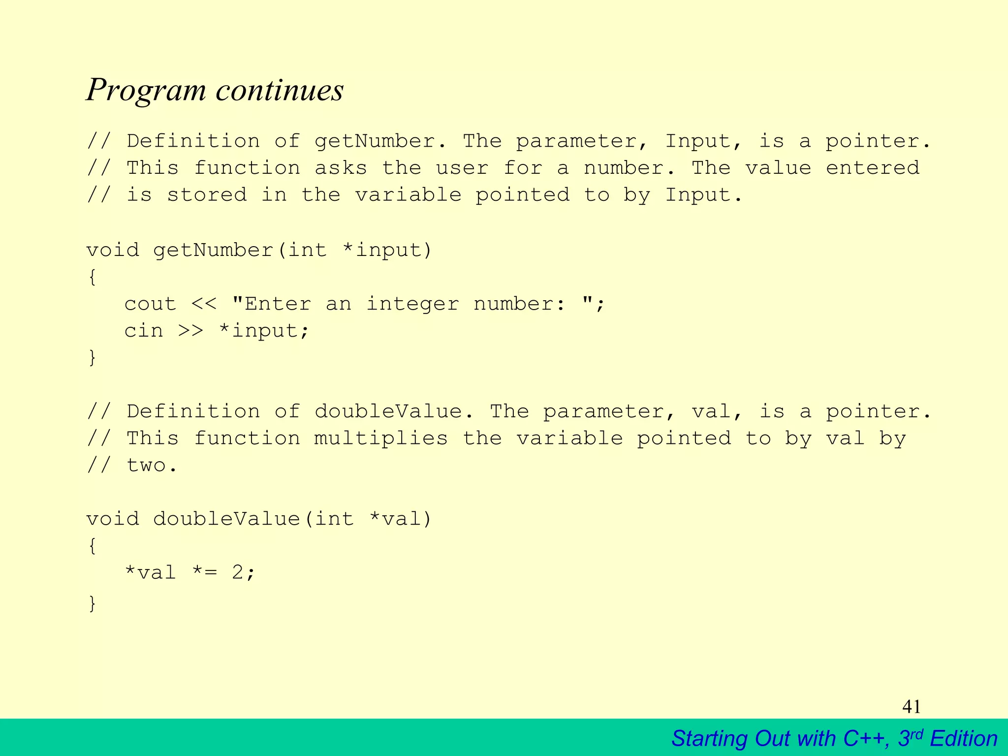 Starting Out with C++, 3rd Edition
41
Program continues
// Definition of getNumber. The parameter, Input, is a pointer.
// This function asks the user for a number. The value entered
// is stored in the variable pointed to by Input.
void getNumber(int *input)
{
cout << "Enter an integer number: ";
cin >> *input;
}
// Definition of doubleValue. The parameter, val, is a pointer.
// This function multiplies the variable pointed to by val by
// two.
void doubleValue(int *val)
{
*val *= 2;
}
 