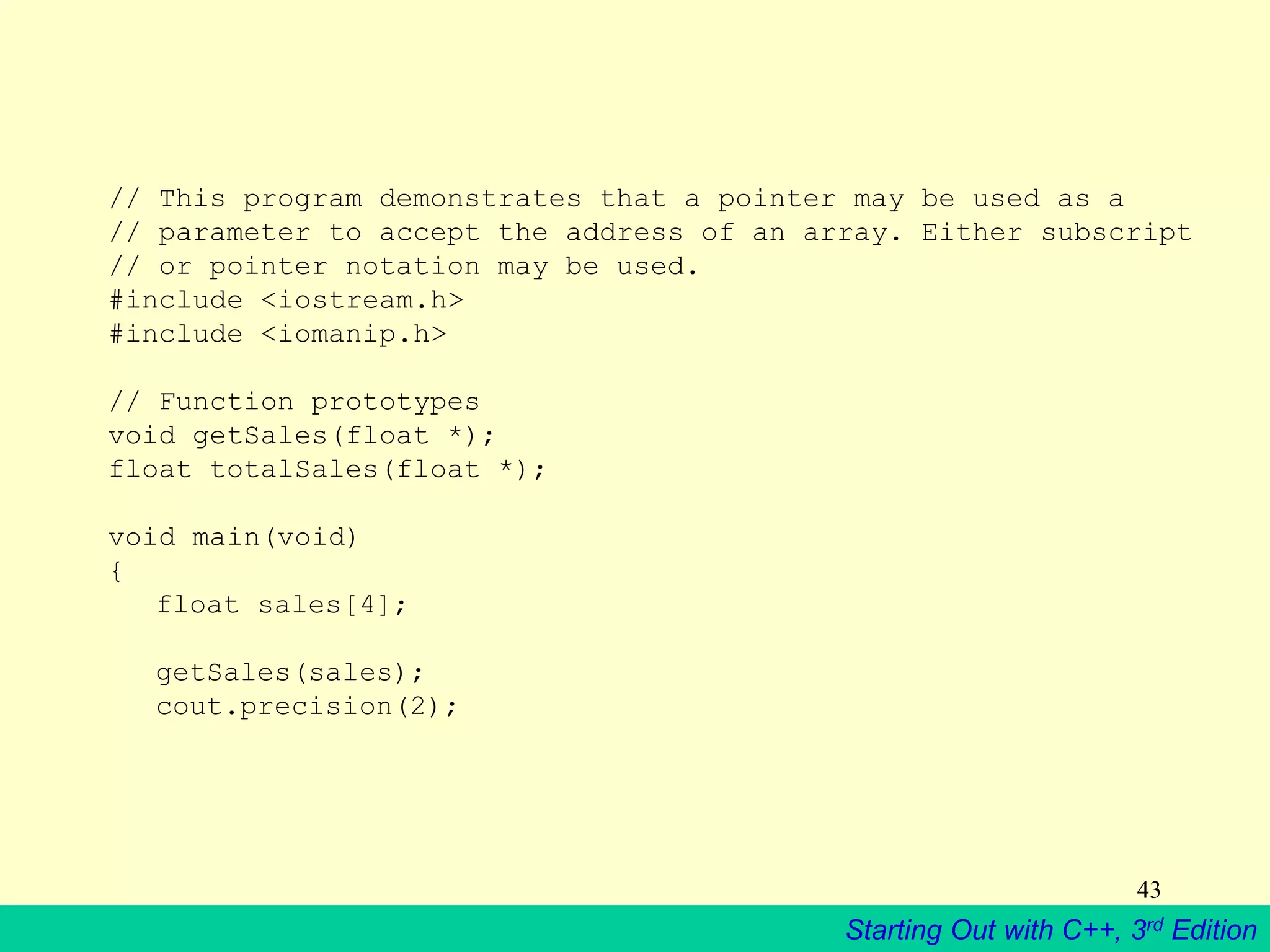 Starting Out with C++, 3rd Edition
43
// This program demonstrates that a pointer may be used as a
// parameter to accept the address of an array. Either subscript
// or pointer notation may be used.
#include <iostream.h>
#include <iomanip.h>
// Function prototypes
void getSales(float *);
float totalSales(float *);
void main(void)
{
float sales[4];
getSales(sales);
cout.precision(2);
 