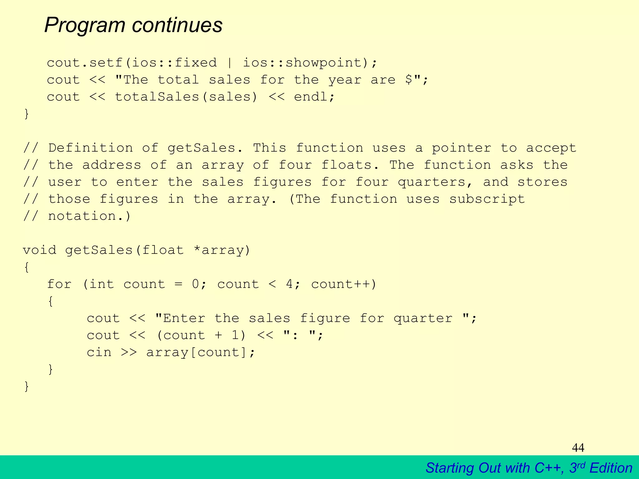 Starting Out with C++, 3rd Edition
44
Program continues
cout.setf(ios::fixed | ios::showpoint);
cout << "The total sales for the year are $";
cout << totalSales(sales) << endl;
}
// Definition of getSales. This function uses a pointer to accept
// the address of an array of four floats. The function asks the
// user to enter the sales figures for four quarters, and stores
// those figures in the array. (The function uses subscript
// notation.)
void getSales(float *array)
{
for (int count = 0; count < 4; count++)
{
cout << "Enter the sales figure for quarter ";
cout << (count + 1) << ": ";
cin >> array[count];
}
}
 