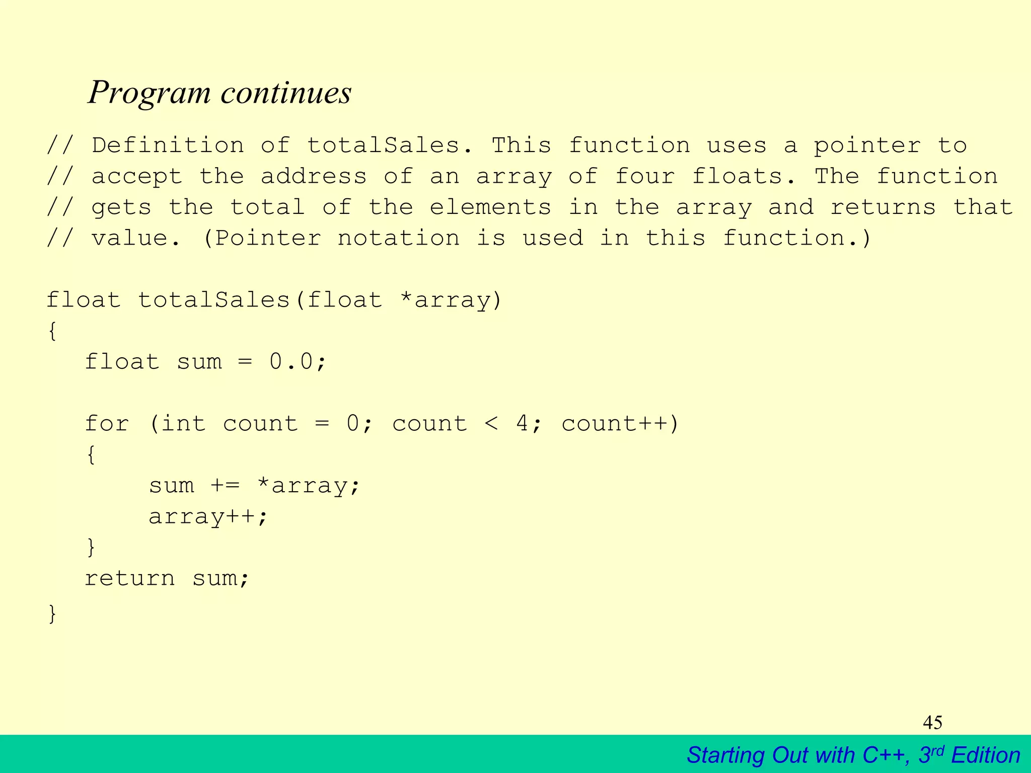 Starting Out with C++, 3rd Edition
45
Program continues
// Definition of totalSales. This function uses a pointer to
// accept the address of an array of four floats. The function
// gets the total of the elements in the array and returns that
// value. (Pointer notation is used in this function.)
float totalSales(float *array)
{
float sum = 0.0;
for (int count = 0; count < 4; count++)
{
sum += *array;
array++;
}
return sum;
}
 