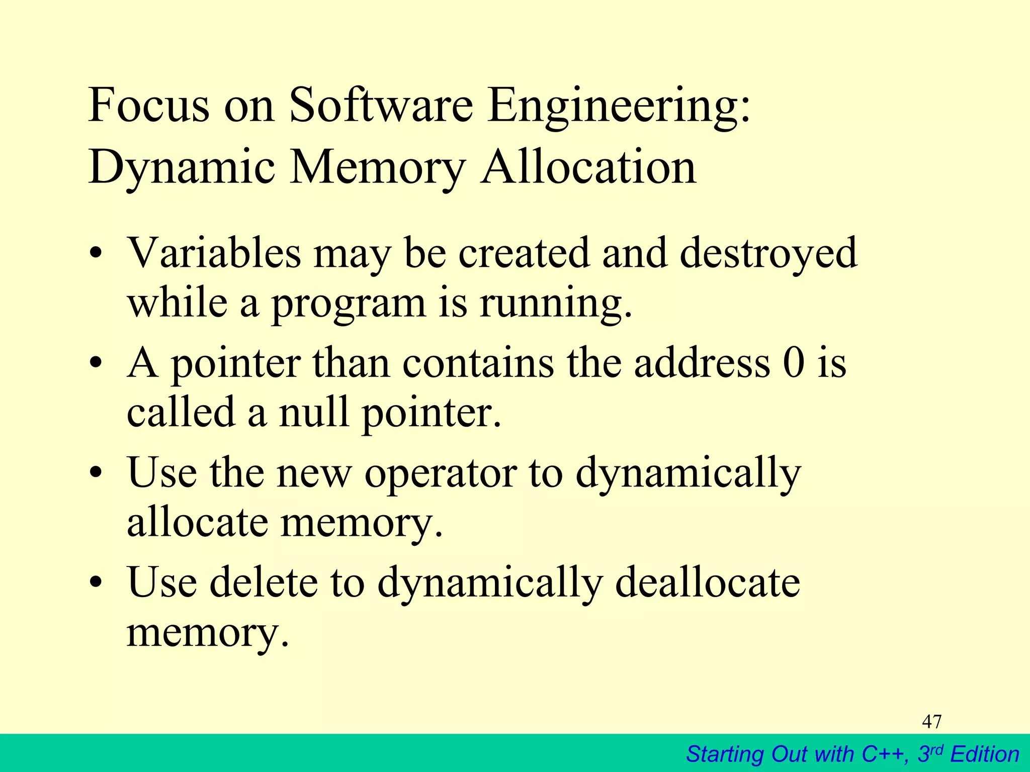 Starting Out with C++, 3rd Edition
47
Focus on Software Engineering:
Dynamic Memory Allocation
• Variables may be created and destroyed
while a program is running.
• A pointer than contains the address 0 is
called a null pointer.
• Use the new operator to dynamically
allocate memory.
• Use delete to dynamically deallocate
memory.
 