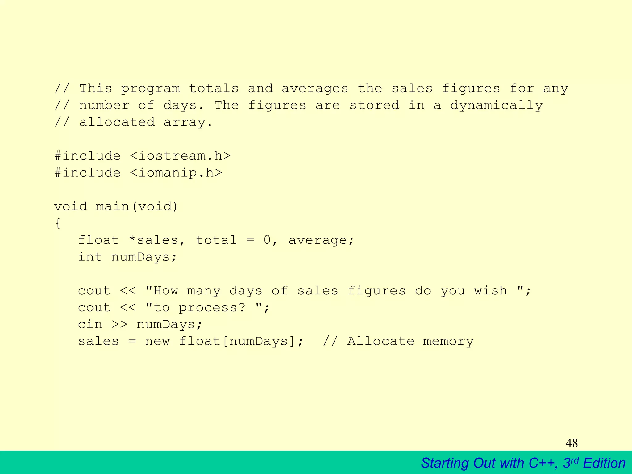 Starting Out with C++, 3rd Edition
48
// This program totals and averages the sales figures for any
// number of days. The figures are stored in a dynamically
// allocated array.
#include <iostream.h>
#include <iomanip.h>
void main(void)
{
float *sales, total = 0, average;
int numDays;
cout << "How many days of sales figures do you wish ";
cout << "to process? ";
cin >> numDays;
sales = new float[numDays]; // Allocate memory
 