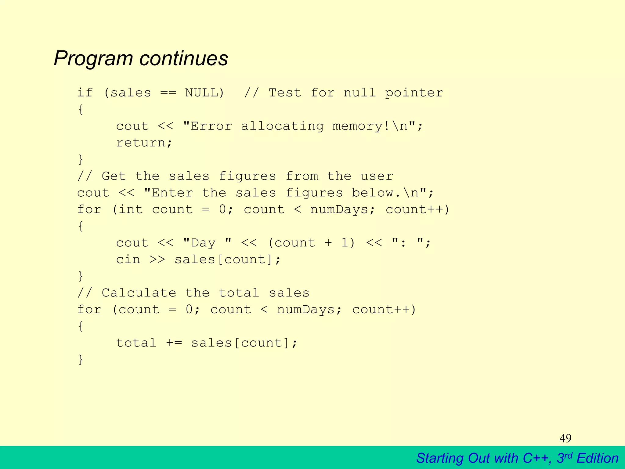 Starting Out with C++, 3rd Edition
49
Program continues
if (sales == NULL) // Test for null pointer
{
cout << "Error allocating memory!n";
return;
}
// Get the sales figures from the user
cout << "Enter the sales figures below.n";
for (int count = 0; count < numDays; count++)
{
cout << "Day " << (count + 1) << ": ";
cin >> sales[count];
}
// Calculate the total sales
for (count = 0; count < numDays; count++)
{
total += sales[count];
}
 