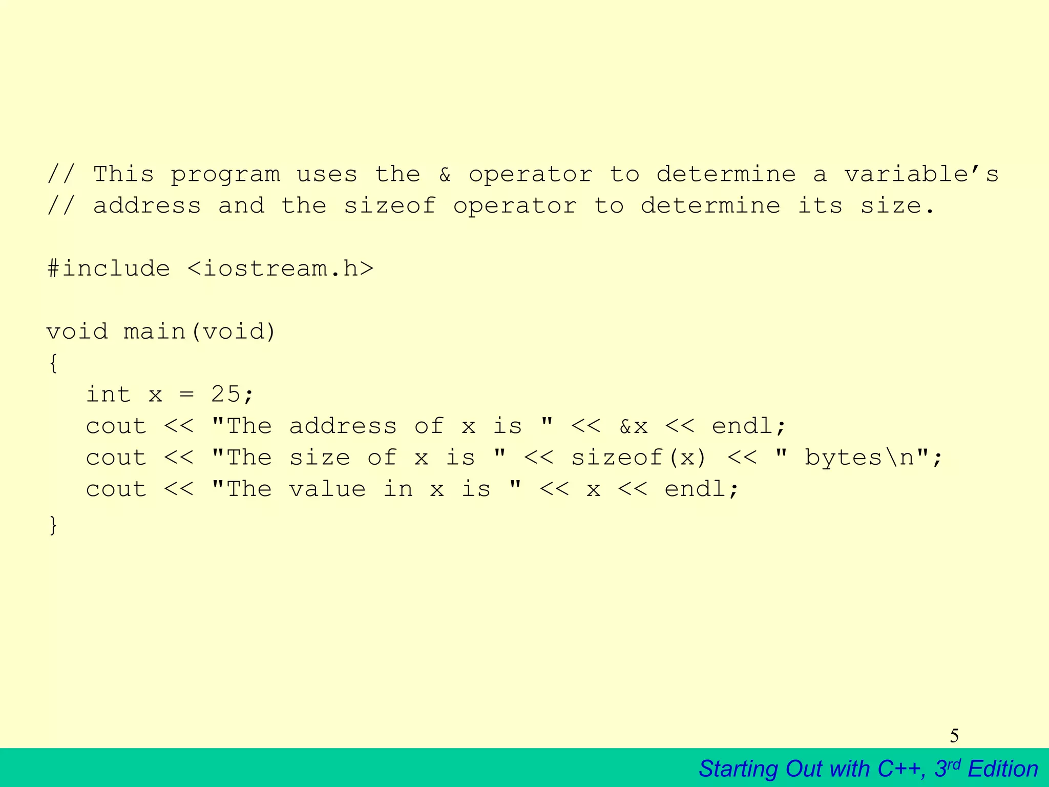 Starting Out with C++, 3rd Edition
5
// This program uses the & operator to determine a variable’s
// address and the sizeof operator to determine its size.
#include <iostream.h>
void main(void)
{
int x = 25;
cout << "The address of x is " << &x << endl;
cout << "The size of x is " << sizeof(x) << " bytesn";
cout << "The value in x is " << x << endl;
}
 