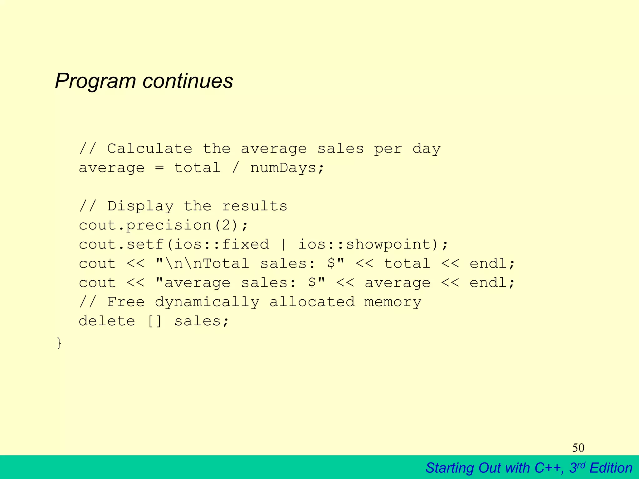 Starting Out with C++, 3rd Edition
50
Program continues
// Calculate the average sales per day
average = total / numDays;
// Display the results
cout.precision(2);
cout.setf(ios::fixed | ios::showpoint);
cout << "nnTotal sales: $" << total << endl;
cout << "average sales: $" << average << endl;
// Free dynamically allocated memory
delete [] sales;
}
 