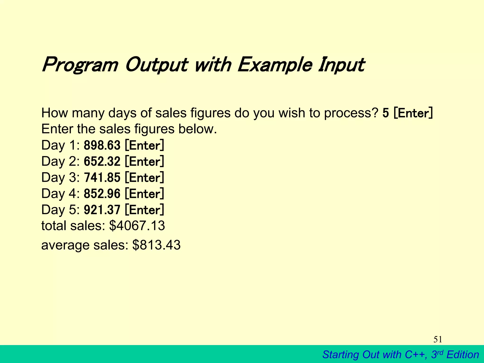 Starting Out with C++, 3rd Edition
51
Program Output with Example Input
How many days of sales figures do you wish to process? 5 [Enter]
Enter the sales figures below.
Day 1: 898.63 [Enter]
Day 2: 652.32 [Enter]
Day 3: 741.85 [Enter]
Day 4: 852.96 [Enter]
Day 5: 921.37 [Enter]
total sales: $4067.13
average sales: $813.43
 