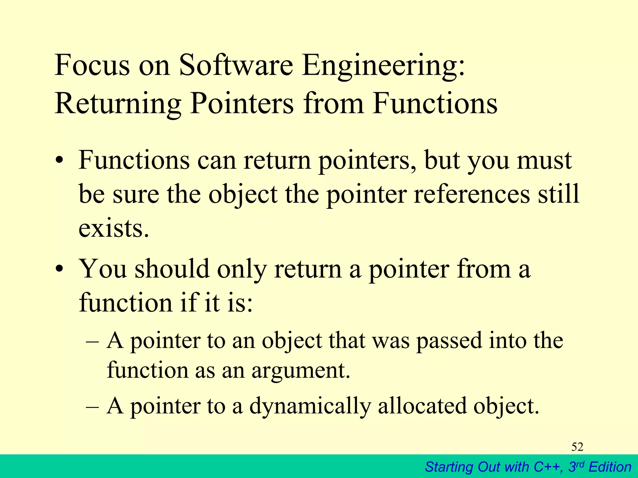 Starting Out with C++, 3rd Edition
52
Focus on Software Engineering:
Returning Pointers from Functions
• Functions can return pointers, but you must
be sure the object the pointer references still
exists.
• You should only return a pointer from a
function if it is:
– A pointer to an object that was passed into the
function as an argument.
– A pointer to a dynamically allocated object.
 