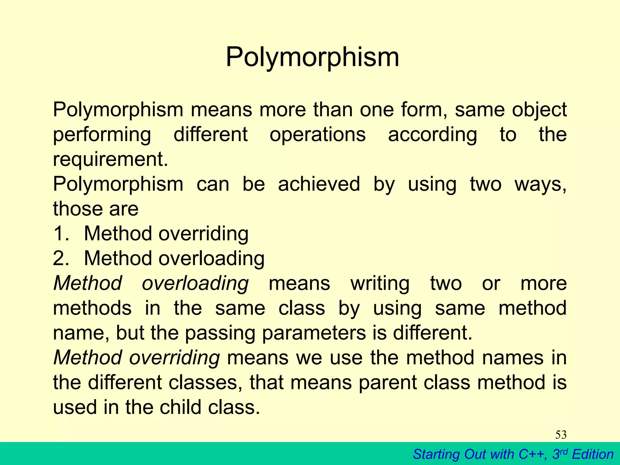 Starting Out with C++, 3rd Edition
53
Polymorphism
Polymorphism means more than one form, same object
performing different operations according to the
requirement.
Polymorphism can be achieved by using two ways,
those are
1. Method overriding
2. Method overloading
Method overloading means writing two or more
methods in the same class by using same method
name, but the passing parameters is different.
Method overriding means we use the method names in
the different classes, that means parent class method is
used in the child class.
 