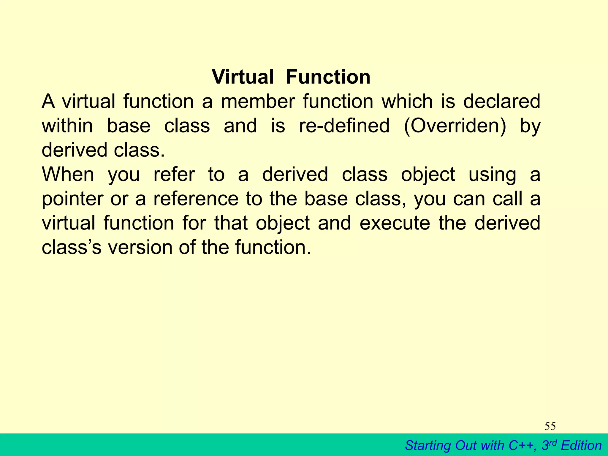 Starting Out with C++, 3rd Edition
55
Virtual Function
A virtual function a member function which is declared
within base class and is re-defined (Overriden) by
derived class.
When you refer to a derived class object using a
pointer or a reference to the base class, you can call a
virtual function for that object and execute the derived
class’s version of the function.
 