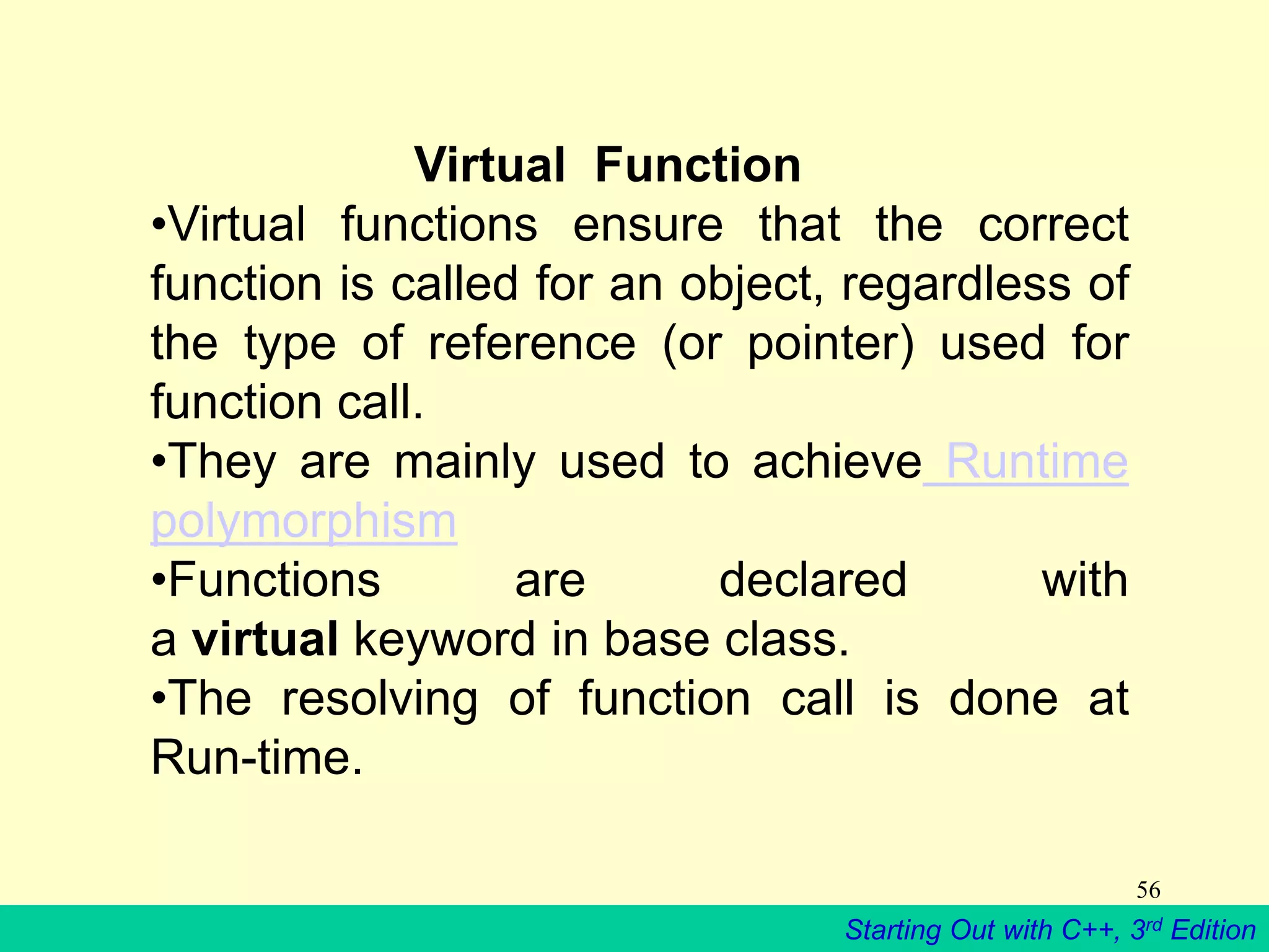 Starting Out with C++, 3rd Edition
56
Virtual Function
•Virtual functions ensure that the correct
function is called for an object, regardless of
the type of reference (or pointer) used for
function call.
•They are mainly used to achieve Runtime
polymorphism
•Functions are declared with
a virtual keyword in base class.
•The resolving of function call is done at
Run-time.
 