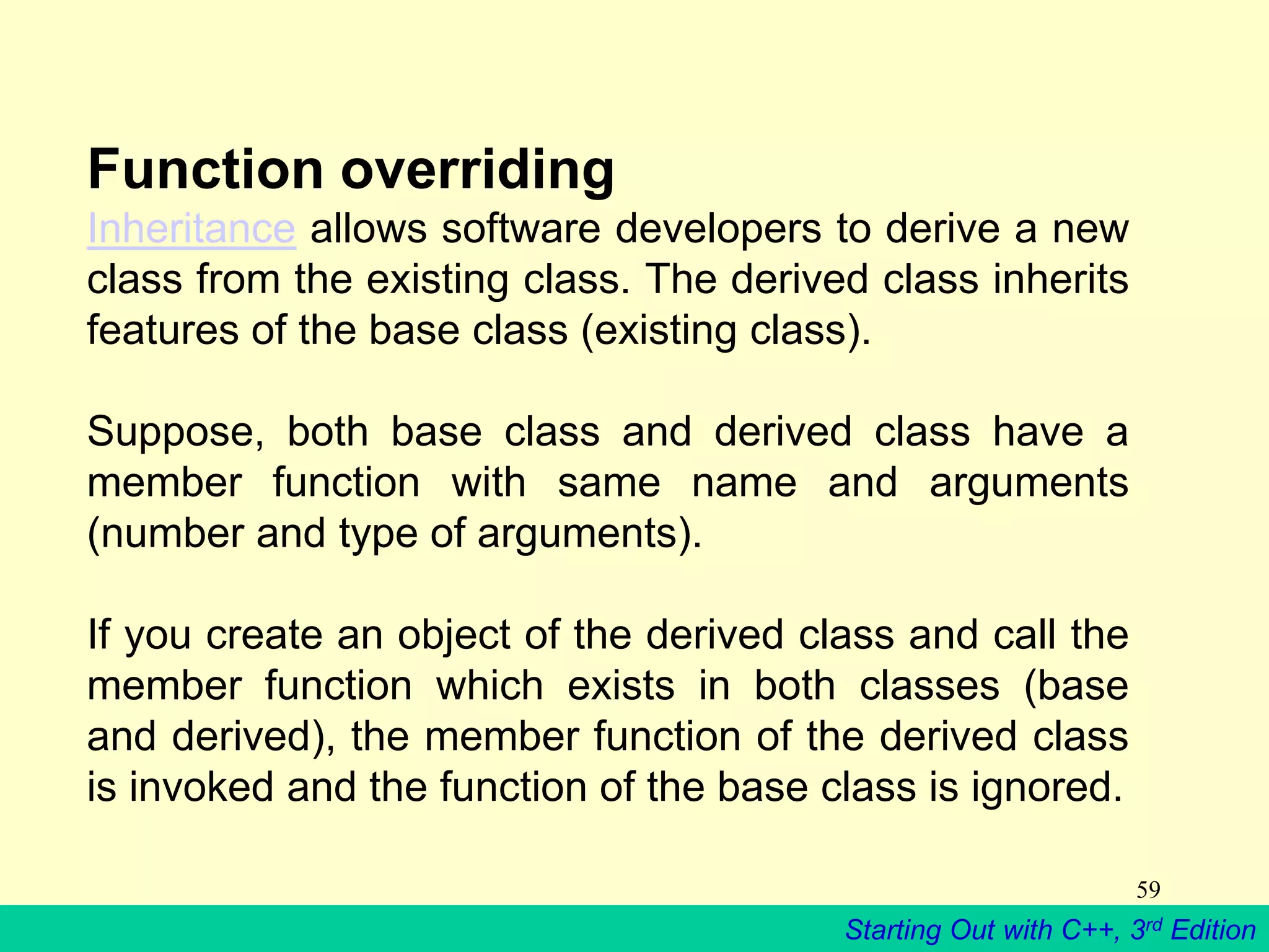 Starting Out with C++, 3rd Edition
59
Function overriding
Inheritance allows software developers to derive a new
class from the existing class. The derived class inherits
features of the base class (existing class).
Suppose, both base class and derived class have a
member function with same name and arguments
(number and type of arguments).
If you create an object of the derived class and call the
member function which exists in both classes (base
and derived), the member function of the derived class
is invoked and the function of the base class is ignored.
 