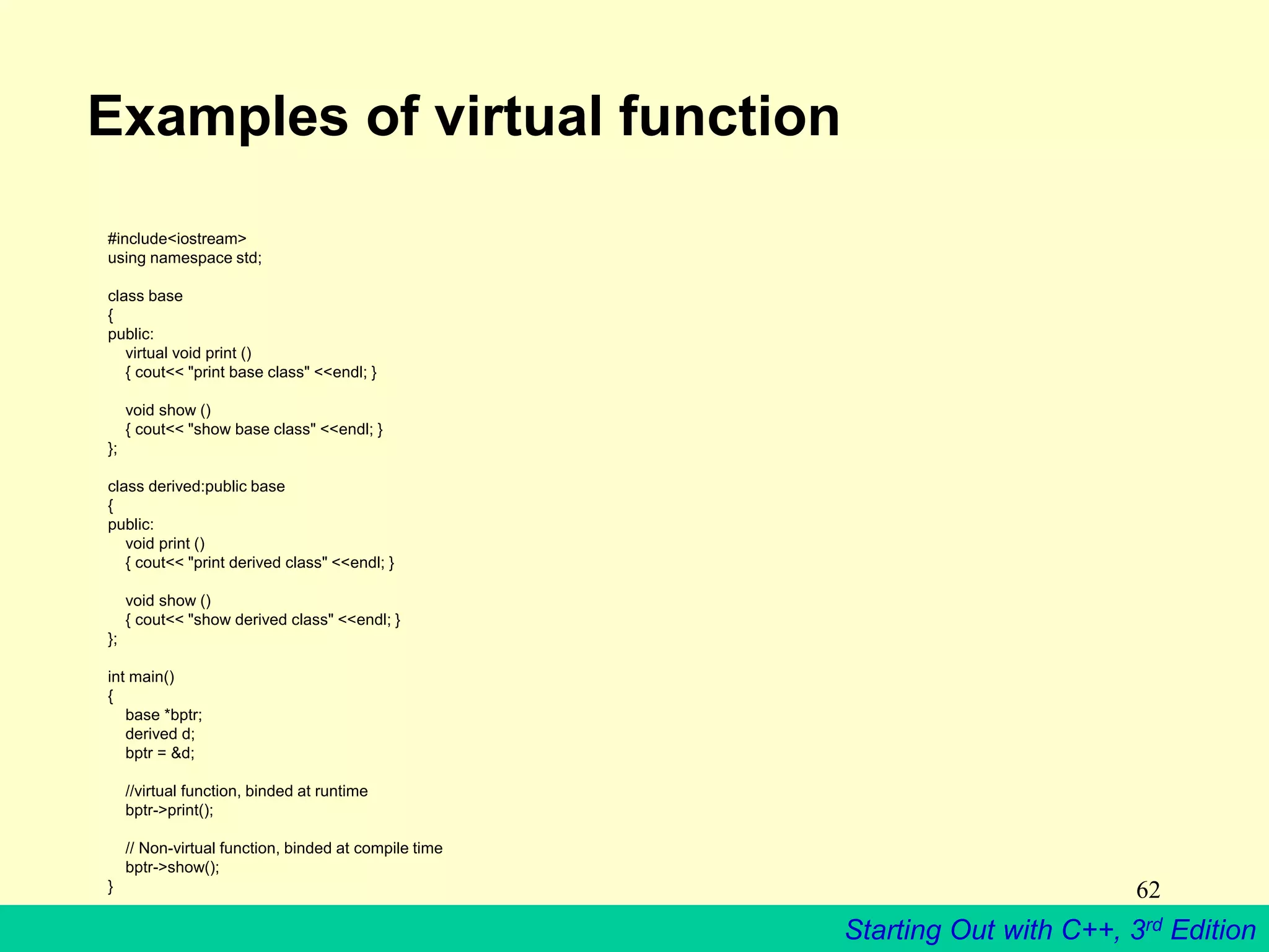 Starting Out with C++, 3rd Edition
62
Examples of virtual function
#include<iostream>
using namespace std;
class base
{
public:
virtual void print ()
{ cout<< "print base class" <<endl; }
void show ()
{ cout<< "show base class" <<endl; }
};
class derived:public base
{
public:
void print ()
{ cout<< "print derived class" <<endl; }
void show ()
{ cout<< "show derived class" <<endl; }
};
int main()
{
base *bptr;
derived d;
bptr = &d;
//virtual function, binded at runtime
bptr->print();
// Non-virtual function, binded at compile time
bptr->show();
}
 