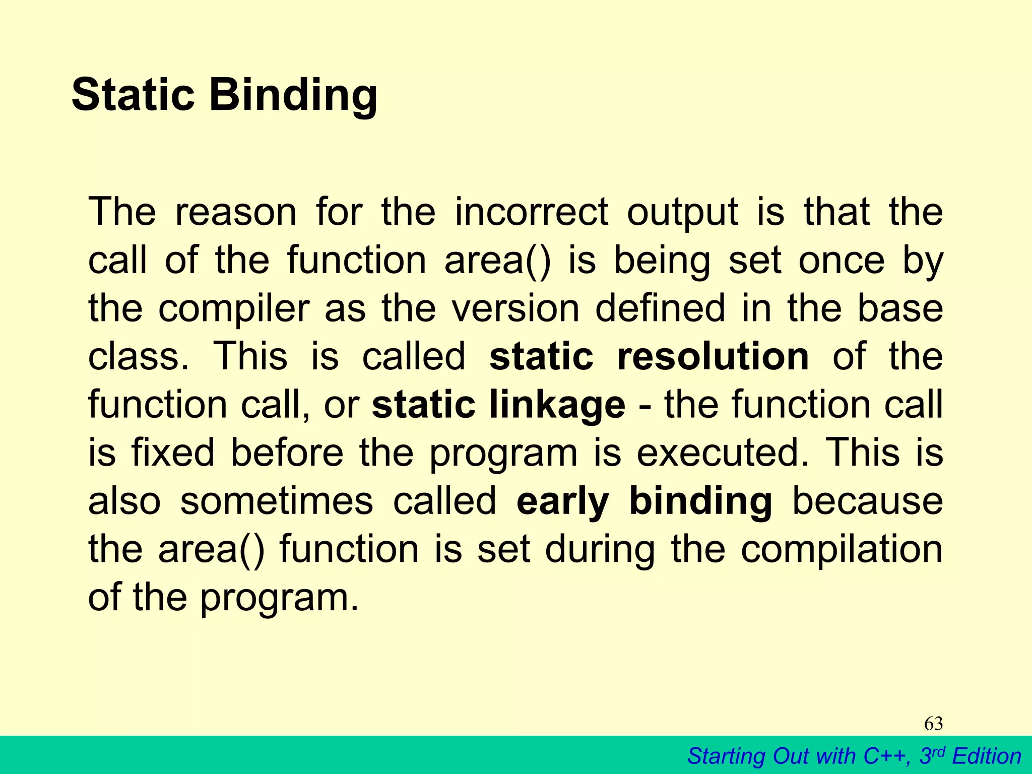 Starting Out with C++, 3rd Edition
63
Static Binding
The reason for the incorrect output is that the
call of the function area() is being set once by
the compiler as the version defined in the base
class. This is called static resolution of the
function call, or static linkage - the function call
is fixed before the program is executed. This is
also sometimes called early binding because
the area() function is set during the compilation
of the program.
 