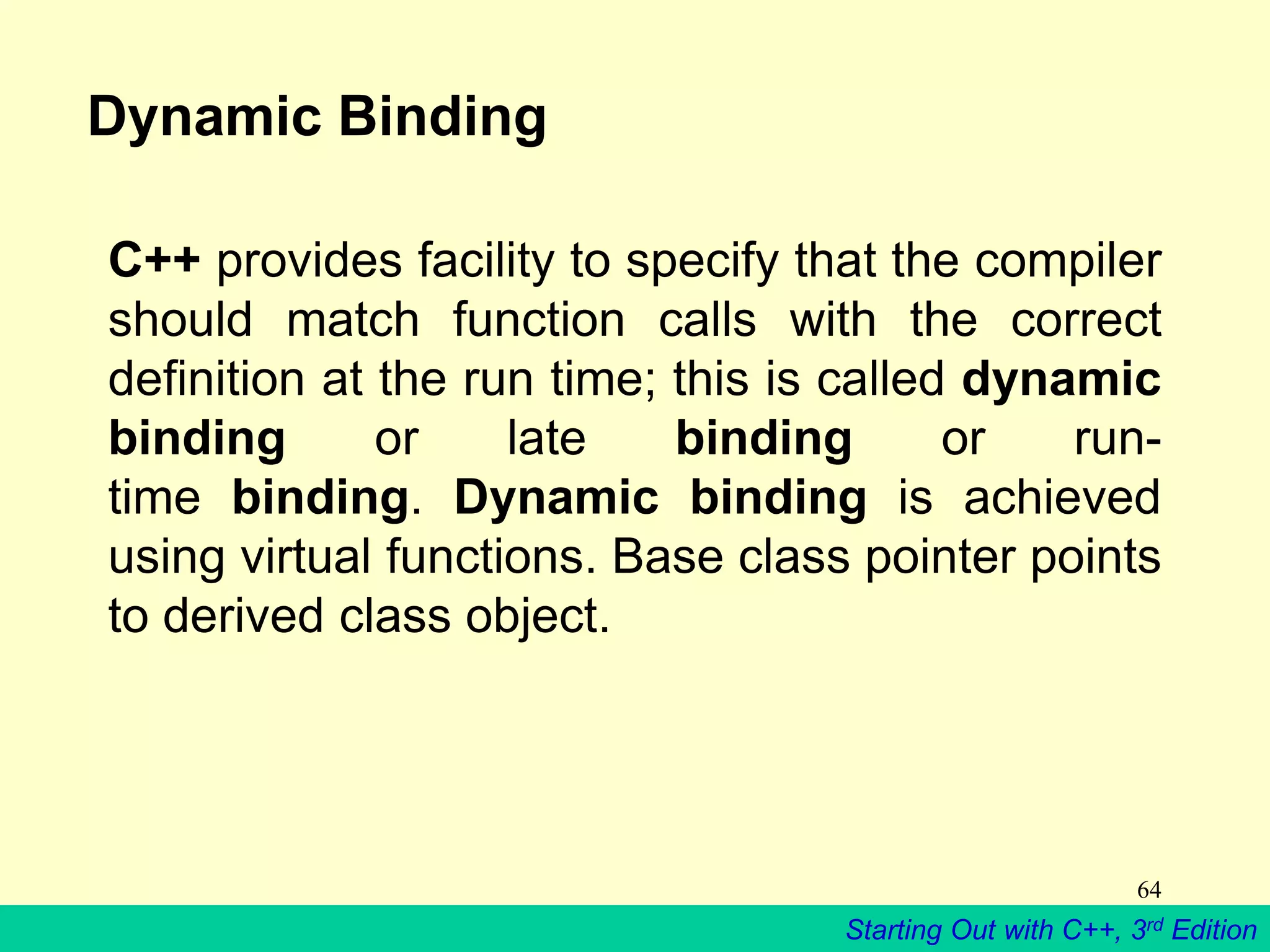 Starting Out with C++, 3rd Edition
64
Dynamic Binding
C++ provides facility to specify that the compiler
should match function calls with the correct
definition at the run time; this is called dynamic
binding or late binding or run-
time binding. Dynamic binding is achieved
using virtual functions. Base class pointer points
to derived class object.
 