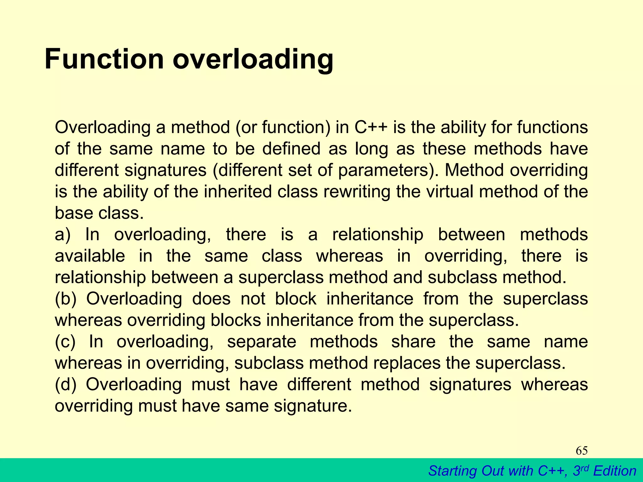 Starting Out with C++, 3rd Edition
65
Function overloading
Overloading a method (or function) in C++ is the ability for functions
of the same name to be defined as long as these methods have
different signatures (different set of parameters). Method overriding
is the ability of the inherited class rewriting the virtual method of the
base class.
a) In overloading, there is a relationship between methods
available in the same class whereas in overriding, there is
relationship between a superclass method and subclass method.
(b) Overloading does not block inheritance from the superclass
whereas overriding blocks inheritance from the superclass.
(c) In overloading, separate methods share the same name
whereas in overriding, subclass method replaces the superclass.
(d) Overloading must have different method signatures whereas
overriding must have same signature.
 