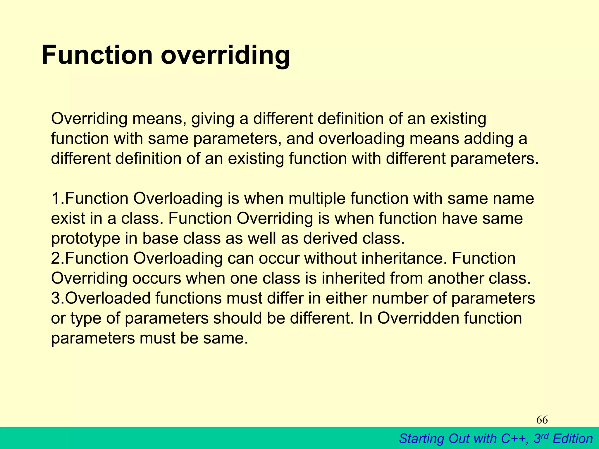 Starting Out with C++, 3rd Edition
66
Function overriding
Overriding means, giving a different definition of an existing
function with same parameters, and overloading means adding a
different definition of an existing function with different parameters.
1.Function Overloading is when multiple function with same name
exist in a class. Function Overriding is when function have same
prototype in base class as well as derived class.
2.Function Overloading can occur without inheritance. Function
Overriding occurs when one class is inherited from another class.
3.Overloaded functions must differ in either number of parameters
or type of parameters should be different. In Overridden function
parameters must be same.
 