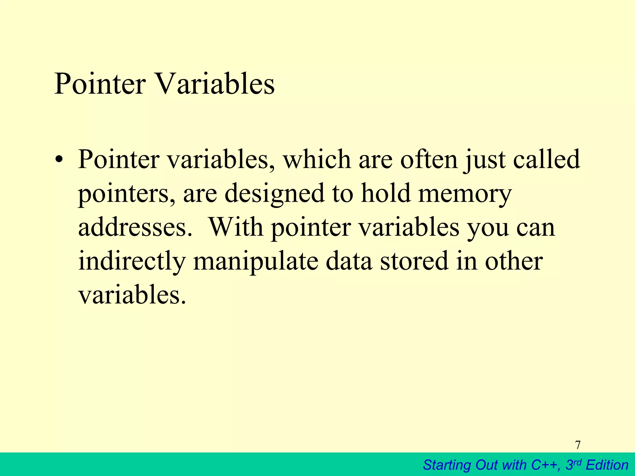 Starting Out with C++, 3rd Edition
7
Pointer Variables
• Pointer variables, which are often just called
pointers, are designed to hold memory
addresses. With pointer variables you can
indirectly manipulate data stored in other
variables.
 
