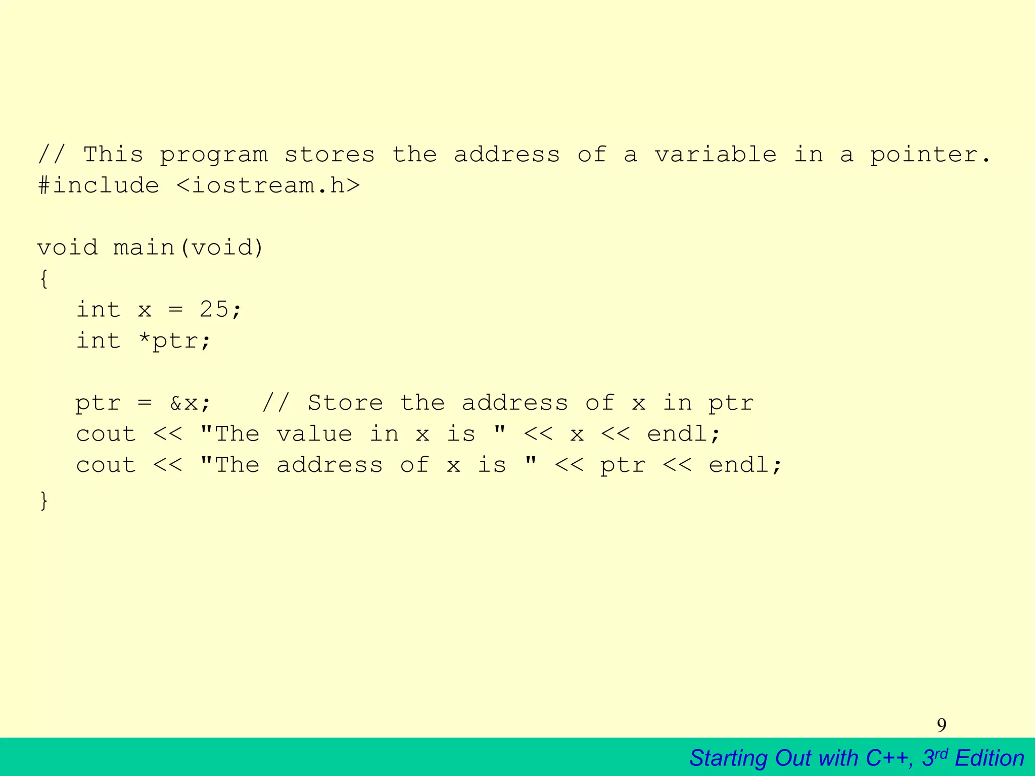Starting Out with C++, 3rd Edition
9
// This program stores the address of a variable in a pointer.
#include <iostream.h>
void main(void)
{
int x = 25;
int *ptr;
ptr = &x; // Store the address of x in ptr
cout << "The value in x is " << x << endl;
cout << "The address of x is " << ptr << endl;
}
 