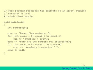 Starting Out with C++, 3rd Edition
21
// This program processes the contents of an array. Pointer
// notation is used.
#include <iostream.h>
void main(void)
{
int numbers[5];
cout << "Enter five numbers: ";
for (int count = 0; count < 5; count++)
cin >> *(numbers + count);
cout << "Here are the numbers you entered:n";
for (int count = 0; count < 5; count++)
cout << *(numbers + count)<< " ";
cout << endl;
}
 