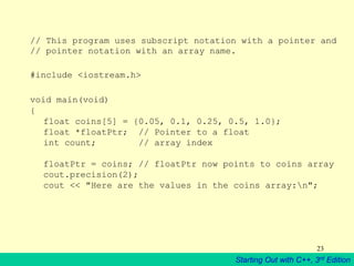 Starting Out with C++, 3rd Edition
23
// This program uses subscript notation with a pointer and
// pointer notation with an array name.
#include <iostream.h>
void main(void)
{
float coins[5] = {0.05, 0.1, 0.25, 0.5, 1.0};
float *floatPtr; // Pointer to a float
int count; // array index
floatPtr = coins; // floatPtr now points to coins array
cout.precision(2);
cout << "Here are the values in the coins array:n";
 